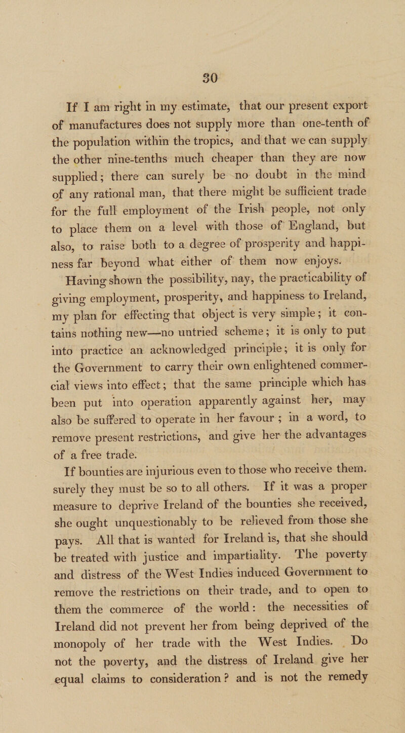 If I am right in my estimate, that our present export of manufactures does not supply more than one-tenth of the population within the tropics, and that we can supply the other nine-tenths much cheaper than they are now supplied; there can surely he no doubt in the mind of any rational man, that there might be sufficient trade for the full employment of the Irish people, not only to place them on a level with those of England, but also, to raise both to a degree of prosperity and happi¬ ness far beyond what either of them now enjoys. Having shown the possibility, nay, the practicability of giving employment, prosperity, and happiness to Ireland, my plan for effecting that object is very simple ; it con¬ tains nothing new—no untried scheme; it is only to put into practice an acknowledged principle; it is only for the Government to carry their own enlightened commer¬ cial views into effect; that the same principle which has been put into operation apparently against her, may also be suffered to operate in her favour ; in a word, to remove present restrictions, and give her the advantages of a free trade. If bounties are injurious even to those who receive them, surely they must be so to all others. If it was a proper measure to deprive Ireland of the bounties she received, she ought unquestionably to be relieved from those she pays. All that is wanted for Ireland is, that she should be treated with justice and impartiality. The poverty and distress of the West Indies induced Government to remove the restrictions on their trade, and to open to them the commerce of the world: the necessities of Ireland did not prevent her from being deprived of the monopoly of her trade with the West Indies. Do not the poverty, and the distress of Ireland give her equal claims to consideration ? and is not the remedy