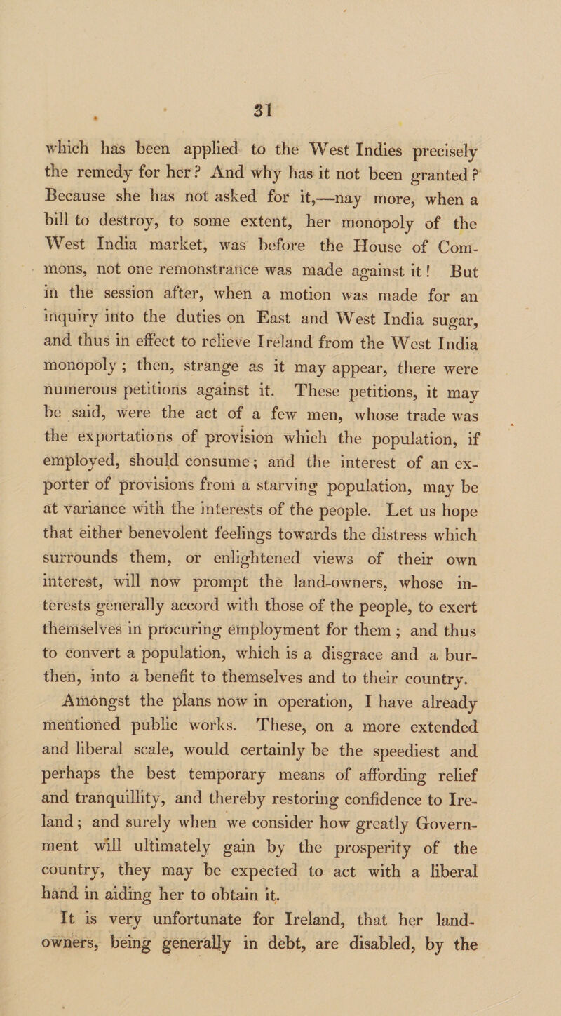 which has been applied to the West Indies precisely the remedy for her ? And why has it not been granted P Because she has not asked for it,—nay more, when a bill to destroy, to some extent, her monopoly of the West India market, was before the House of Com¬ mons, not one remonstrance was made against it! But in the session after, when a motion was made for an inquiry into the duties on East and West India sugar, and thus in effect to relieve Ireland from the West India monopoly ; then, strange as it may appear, there were numerous petitions against it. These petitions, it may be said, were the act of a few men, whose trade was the exportations of provision which the population, if employed, should consume; and the interest of an ex¬ porter of provisions from a starving population, may be at variance with the interests of the people. Let us hope that either benevolent feelings towards the distress which surrounds them, or enlightened views of their own interest, will now prompt the land-owners, whose in¬ terests generally accord with those of the people, to exert themselves in procuring employment for them ; and thus to convert a population, which is a disgrace and a bur¬ then, into a benefit to themselves and to their country. Amongst the plans now in operation, I have already mentioned public works. These, on a more extended and liberal scale, would certainly be the speediest and perhaps the best temporary means of affording relief and tranquillity, and thereby restoring confidence to Ire¬ land ; and surely when we consider how greatly Govern¬ ment will ultimately gain by the prosperity of the country, they may be expected to act with a liberal hand in aiding her to obtain it. It is very unfortunate for Ireland, that her land- owners, being generally in debt, are disabled, by the