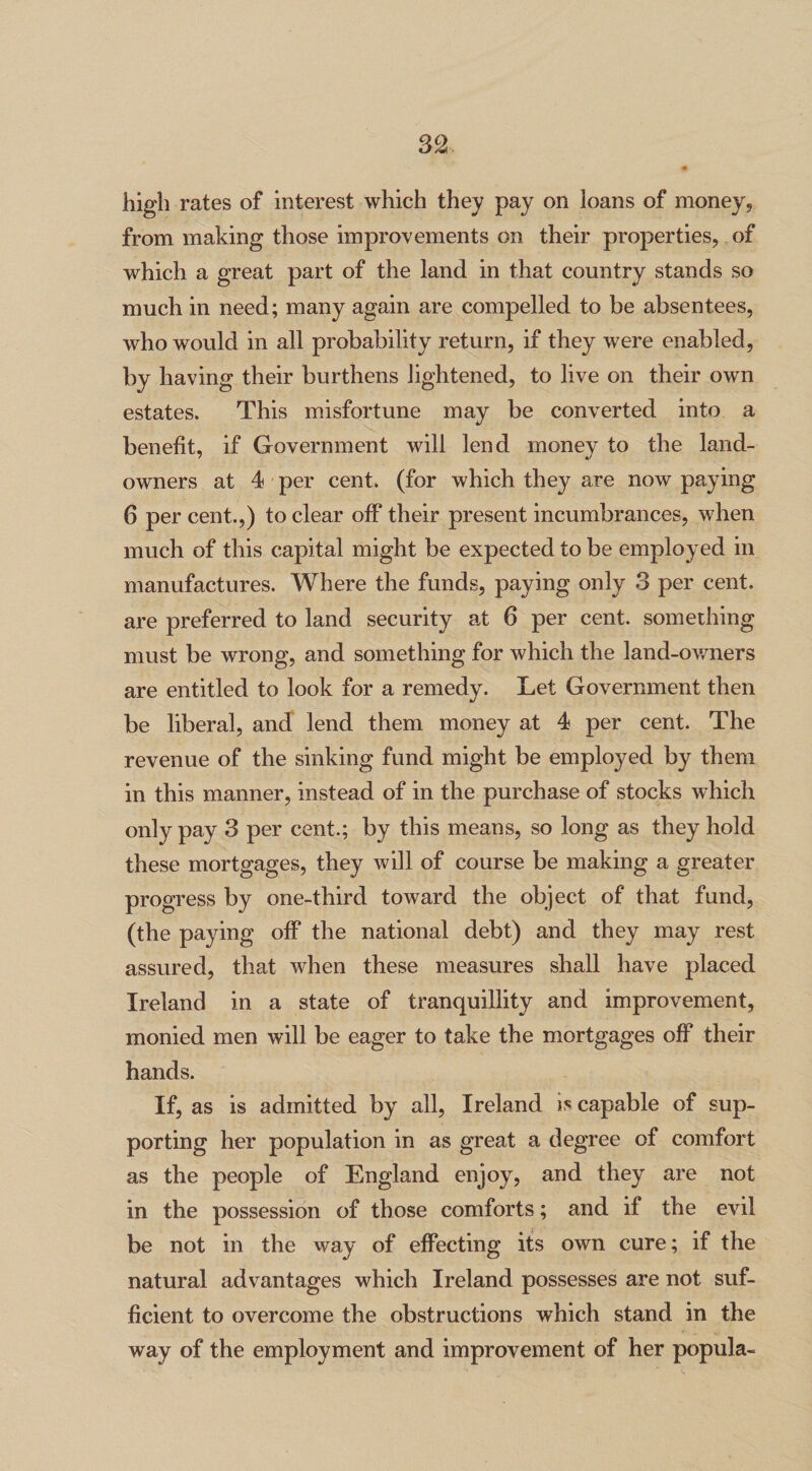 high rates of interest which they pay on loans of money, from making those improvements on their properties, of which a great part of the land in that country stands so much in need; many again are compelled to be absentees, who would in all probability return, if they were enabled, by having their burthens lightened, to live on their own estates. This misfortune may be converted into a benefit, if Government will lend money to the land- owners at 4 per cent, (for which they are now paying 6 per cent.,) to clear off their present incumbrances, when much of this capital might be expected to be employed in manufactures. Where the funds, paying only 3 per cent, are preferred to land security at 6 per cent, something must be wrong, and something for which the land-owners are entitled to look for a remedy. Let Government then be liberal, and lend them money at 4 per cent. The revenue of the sinking fund might be employed by them in this manner, instead of in the purchase of stocks which only pay 3 per cent.; by this means, so long as they hold these mortgages, they will of course be making a greater progress by one-third toward the object of that fund, (the paying off the national debt) and they may rest assured, that when these measures shall have placed Ireland in a state of tranquillity and improvement, monied men will be eager to take the mortgages off their hands. If, as is admitted by all, Ireland is capable of sup¬ porting her population in as great a degree of comfort as the people of England enjoy, and they are not in the possession of those comforts; and if the evil be not in the way of effecting its own cure; if the natural advantages which Ireland possesses are not suf¬ ficient to overcome the obstructions which stand in the way of the employment and improvement of her popula-