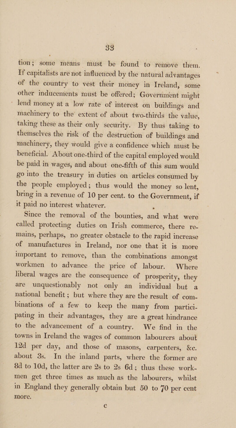 S3 tion; some means must be found to remove them. Xi capitalists are not influenced by the natural advantages • o ot the country to vest their money in Ireland, some other inducements must be offered; Government might lend money at a low rate of interest on buildings and machinery to the extent of about two-thirds the value, taking these as their only security. By thus taking to themselves the risk of the destruction of buildings and machinery, they would give a confidence which must be beneficial. About one-third of the capital employed would be paid in wages, and about one-fifth of this sum would go into the treasury in duties on articles consumed by the people employed; thus would the money so lent, bring in a revenue of 10 per cent, to the Government, if it paid no interest whatever. Since the removal of the bounties, and what were called protecting duties on Irish commerce, there re¬ mains, perhaps, no greater obstacle to the rapid increase of manufactures in Ireland, nor one that it is more important to remove, than the combinations amongst workmen to advance the price of labour. Where liberal wages are the consequence of prosperity, they are unquestionably not only an individual but a national benefit; but where they are the result of com¬ binations of a few to keep the many from partici¬ pating in their advantages, they are a great hindrance to the advancement of a country. We find in the towns in Ireland the wages of common labourers about 12d per day, and those of masons, carpenters, &c. about 3s. In the inland parts, where the former are 8d to lOd, the latter are 2s to 2s 6d; thus these work¬ men get three times as much as the labourers, whilst in England they generally obtain but 50 to 70 per cent more. c