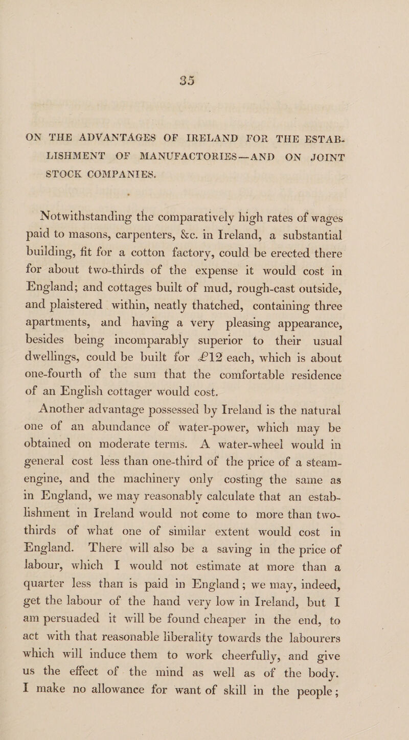 ON THE ADVANTAGES OF IRELAND FOR THE ESTAB¬ LISHMENT OF MANUFACTORIES — AND ON JOINT STOCK COMPANIES. Notwithstanding the comparatively high rates of wages paid to masons, carpenters, Sec. in Ireland, a substantial building, fit for a cotton factory, could be erected there for about two-thirds of the expense it would cost in England; and cottages built of mud, rough-cast outside, and plaistered within, neatly thatched, containing three apartments, and having a very pleasing appearance, besides being incomparably superior to their usual dwellings, could be built for d?12 each, which is about one-fourth of the sum that the comfortable residence of an English cottager would cost. Another advantage possessed by Ireland is the natural one of an abundance of water-power, which may be obtained on moderate terms. A water-wheel would in general cost less than one-third of the price of a steam- engine, and the machinery only costing the same as in England, vTe may reasonably calculate that an estab¬ lishment in Ireland would not come to more than two- thirds of wdiat one of similar extent would cost in England. There will also be a saving in the price of labour, which I would not estimate at more than a quarter less than is paid in England; we may, indeed, get the labour of the hand very low in Ireland, but I am persuaded it will be found cheaper in the end, to act with that reasonable liberality towards the labourers which will induce them to work cheerfully, and give us the effect of the mind as well as of the body. I make no allowance for want of skill in the people;