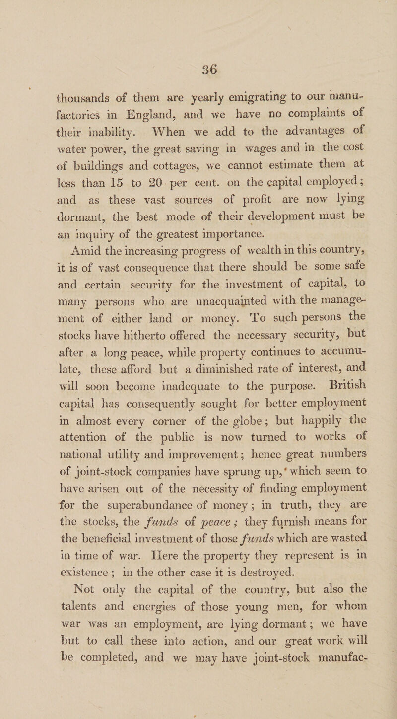 thousands of them are yearly emigrating to our manu¬ factories in England, and we have no complaints of their inability. When we add to the advantages of water power, the great saving in wages and in the cost of buildings and cottages, we cannot estimate them at less than 15 to 20 per cent, on the capital employed; and as these vast sources of profit are now lying dormant, the best mode of their development must be an inquiry of the greatest importance. Amid the increasing progress of wealth in this country, it is of vast consequence that there should be some safe and certain security for the investment of capital, to many persons who are unacquainted with the manage¬ ment of either land or money. To such persons the stocks have hitherto offered the necessary security, but after a long peace, while property continues to accumu¬ late, these afford but a diminished rate of interest, and will soon become inadequate to the purpose. British capital has consequently sought for better employment in almost every corner of the globe ; but happily the attention of the public is now turned to works of national utility and improvement; hence great numbers of joint-stock companies have sprung up,' wdrich seem to have arisen out of the necessity of finding employment for the superabundance of money ; in truth, they are the stocks, the funds of peace ; they furnish means for the beneficial investment of those funds which are wasted in time of war. Here the property they represent is in existence ; in the other case it is destroyed. Not only the capital of the country, but also the talents and energies of those young men, for whom war was an employment, are lying dormant; we have but to call these into action, and our great work will be completed, and wre may have joint-stock manufac-