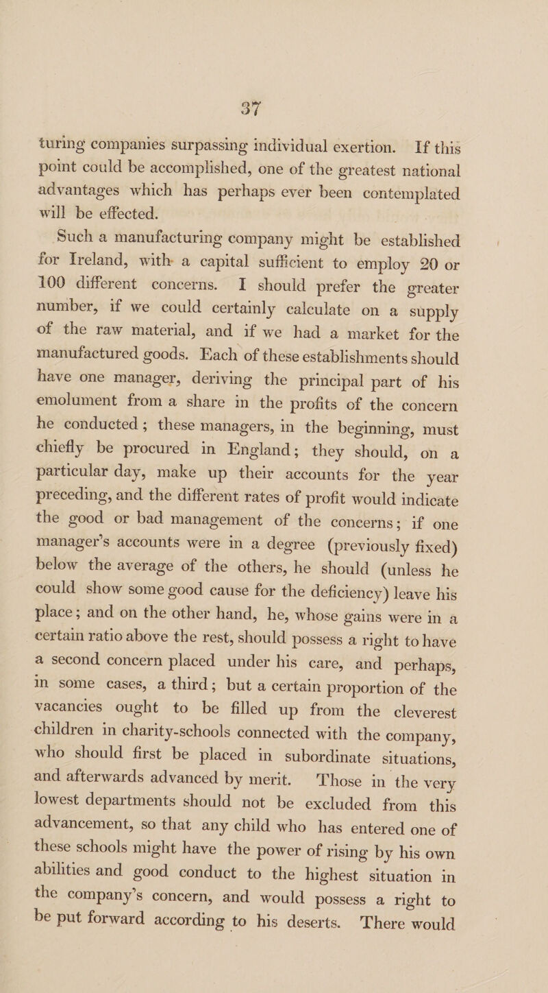 luring companies surpassing individual exertion. If this point could be accomplished, one of the greatest national advantages which has perhaps ever been contemplated will be effected. Such a manufacturing company might be established for Ireland, with a capital sufficient to employ 20 or 100 different concerns. I should prefer the greater number, if we could certainly calculate on a supply of the raw material, and if we had a market for the manufactured goods. Each of these establishments should have one manager, deriving the principal part of his emolument from a share in the profits of the concern he conducted; these managers, m the beginning, must chiefly be procured in England; they should, on a particular day, make up their accounts for the year preceding, and the different rates of profit would indicate the good or bad management of the concerns; if one manager’s accounts were in a degree (previously fixed) below the average of the others, he should (unless he could show some good cause for the deficiency) leave his place, and on the other hand, he, whose gams were in a certain ratio above the rest, should possess a right to have a second concern placed under his care, and perhaps, m some cases, a third; but a certain proportion of the vacancies ought to be filled up from the cleverest childi en m charity-schools connected with the company, who should first be placed in subordinate situations, and afterwards advanced by merit. Those in the very lowest departments should not be excluded from this advancement, so that any child who has entered one of these schools might have the power of rising by his own abilities and good conduct to the highest situation in the company s concern, and would possess a right to be put forward according to his deserts. There would