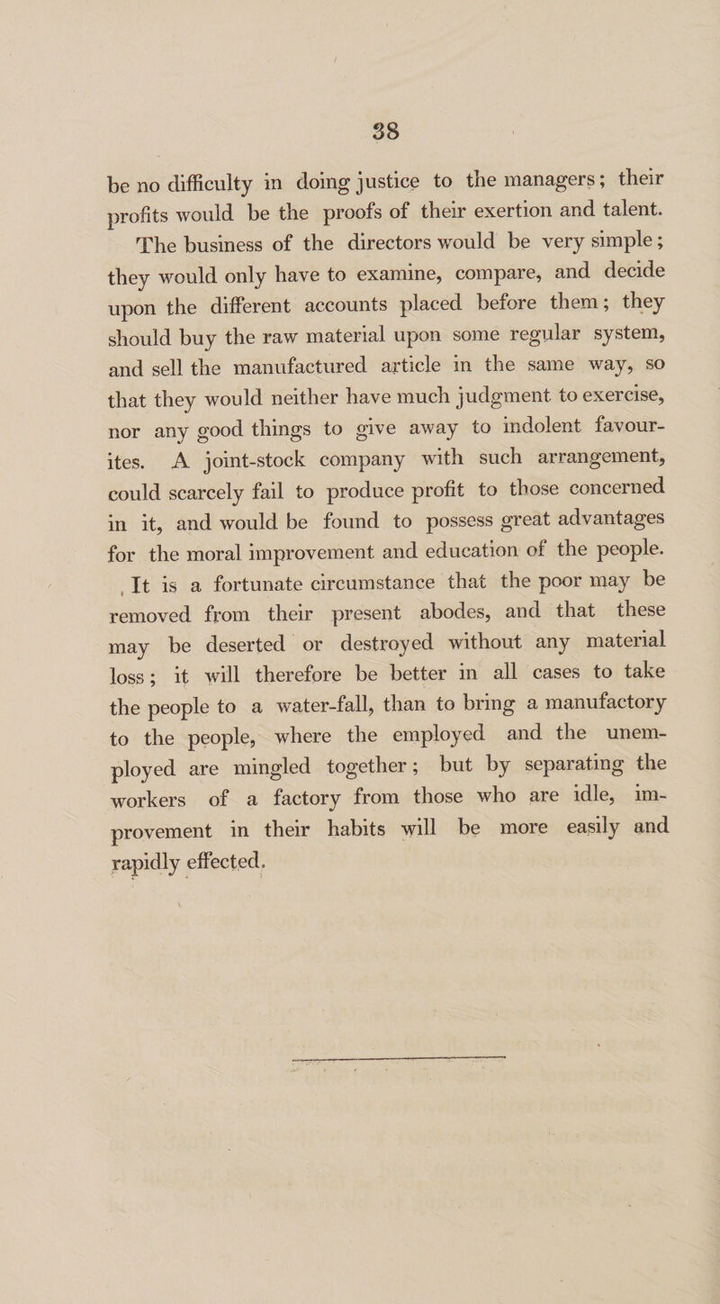 be no difficulty in doing justice to the managers; their profits would be the proofs of their exertion and talent. The business of the directors v/ould be very simple; they would only have to examine, compare, and decide upon the different accounts placed before them; they should buy the raw material upon some regular system, and sell the manufactured article in the same way, so that they would neither have much judgment to exercise, nor any good things to give away to indolent favour¬ ites. A joint-stock company wfith such arrangement, could scarcely fail to produce profit to those concerned in it, and would be found to possess great advantages for the moral improvement and education of the people. It is a fortunate circumstance that the poor may be removed from their present abodes, and that these may be deserted or destroyed without any material loss; it will therefore be better in all cases to take the people to a water-fall, than to bring a manufactory to the people, where the employed and the unem¬ ployed are mingled together; but by separating the workers of a factory from those who are idle, im¬ provement in their habits will be more easily and rapidly effected.