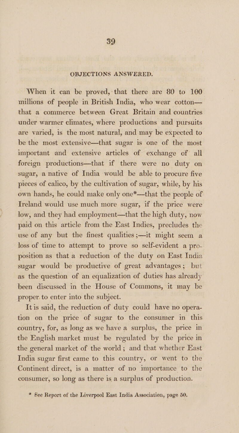 OBJECTIONS ANSWERED. When it can be proved, that there are 80 to 100 millions of people in British India, who wear cotton— that a commerce between Great Britain and countries under warmer climates, where productions and pursuits are varied, is the most natural, and may be expected to be the most extensive—that sugar is one of the most important and extensive articles of exchange of all foreign productions—that if there were no duty on sugar, a native of India would be able to procure five pieces of calico, by the cultivation of sugar, while, by his own hands, he could make only one*—that the people of Ireland would use much more sugar, if the price were low, and they had employment—that the high duty, now paid on this article from the East Indies, precludes the use of any but the finest qualities;—it might seem a loss of time to attempt to prove so self-evident a pro¬ position as that a reduction of the duty on East India sugar would be productive of great advantages ; but as the question of an equalization of duties has alread}/' been discussed in the House of Commons, it may be proper to enter into the subject. It is said, the reduction of duty could have no opera¬ tion on the price of sugar to the consumer in this country, for, as long as we have a surplus, the price in the English market must be regulated by the price in the general market of the world; and that whether East India sugar first came to this country, or went to the Continent direct, is a matter of no importance to the consumer, so long as there is. a surplus of production. * See Report of the Liverpool East India Association, page 50.