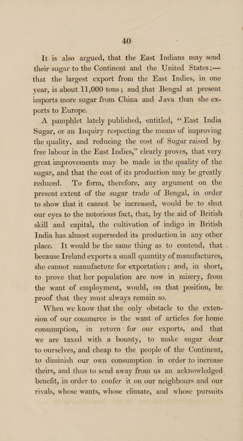 It is also argued, that the East Indians may send their sugar to the Continent and the United States;— that the largest export from the East Indies, in one year, is about 11,000 tons ; and that Bengal at present imports more sugar from China and Java than she ex¬ ports to Europe. A pamphlet lately published, entitled, “ East India Sugar, or an Inquiry respecting the means of improving the quality, and reducing the cost of Sugar raised by free labour in the East Indies,” clearly proves, that very great improvements may be made in the quality of the sugar, and that the cost of its production may be greatly reduced. To form, therefore, any argument on the present extent of the sugar trade of Bengal, in order to show that it cannot be increased, would be to shut our eyes to the notorious fact, that, by the aid of British skill and capital, the cultivation of indigo in British India has almost superseded its production in any other place. It would be the same thing as to contend, that because Ireland exports a small quantity of manufactures, she cannot manufacture for exportation; and, in short, to prove that her population are now in misery, from the want of employment, would, on that position, be proof that they must always remain so. When we know that the only obstacle to the exten¬ sion of our commerce is the want of articles for home consumption, in return for our exports, and that we are taxed with a bounty, to make sugar dear to ourselves, and cheap to the people of the Continent, to diminish our own consumption in order to increase theirs, and thus to send away from us an acknowledged benefit, in order to confer it on our neighbours and our rivals, whose wants, whose climate, and whose pursuits