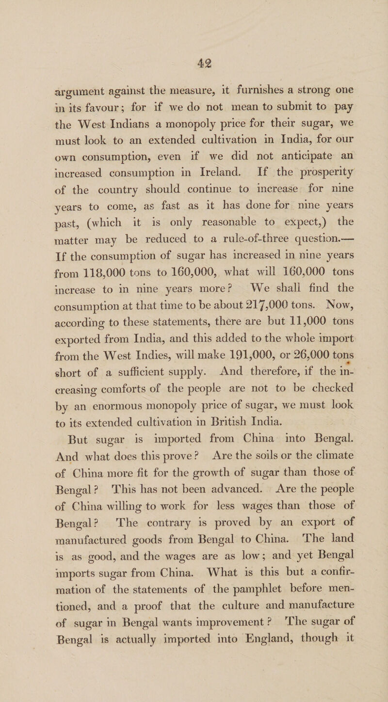 argument against the measure, it furnishes a strong one in its favour; for if we do not mean to submit to pay the West Indians a monopoly price for their sugar, we must look to an extended cultivation in India, for our own consumption, even if we did not anticipate an increased consumption in Ireland. If the prosperity of the country should continue to increase for nine years to come, as fast as it has done for nine years past, (which it is only reasonable to expect,) the matter may be reduced to a rule-of-three question.— If the consumption of sugar has increased in nine years from 118,000 tons to 160,000, what will 160.000 tons increase to in nine years more? We shall find the consumption at that time to be about 217,000 tons. Now, according to these statements, there are but 11,000 tons exported from India, and this added to the whole import from the West Indies, will make 191,000, or 26,000 tons « short of a sufficient supply. And therefore, if the in¬ creasing comforts of the people are not to be checked by an enormous monopoly price of sugar, we must look to its extended cultivation in British India. But sugar is imported from China into Bengal. And what does this prove ? Are the soils or the climate of China more fit for the growth of sugar than those of Bengal ? This has not been advanced. Are the people of China willing to work for less wages than those of Bengal? The contrary is proved by an export of manufactured goods from Bengal to China. The land is as good, and the wages are as low; and yet Bengal imports sugar from China. What is this but a confir¬ mation of the statements of the pamphlet before men¬ tioned, and a proof that the culture and manufacture of sugar in Bengal wants improvement ? The sugar of Bengal is actually imported into England, though it