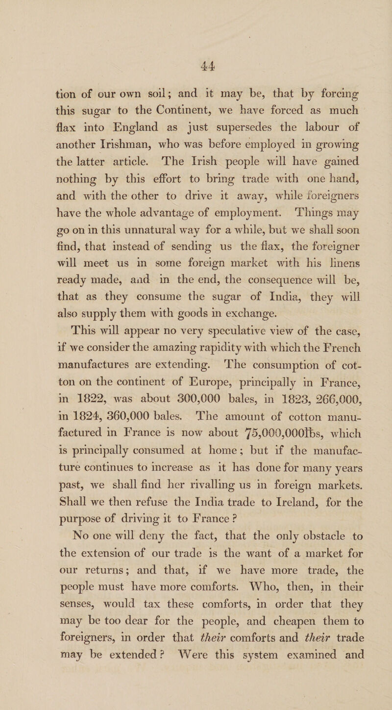 tion of our own soil; and it may be, that by forcing this sugar to the Continent, we have forced as much flax into England as just supersedes the labour of another Irishman, who was before employed in growing the latter article. The Irish people will have gained nothing by this effort to bring trade with one hand, and with the other to drive it away, while foreigners have the whole advantage of employment. Things may go on in this unnatural way for a while, but we shall soon find, that instead of sending us the flax, the foreigner will meet us in some foreign market with his linens ready made, and in the end, the consequence will be, that as they consume the sugar of India, they will also supply them with goods in exchange. This will appear no very speculative view of the case, if we consider the amazing rapidity with which the French manufactures are extending. The consumption of cot¬ ton on the continent of Europe, principally in France, in 1822, was about 300,000 bales, in 1823, 266,000, in 1824, 360,000 bales. The amount of cotton manu¬ factured in France is now about 75,000,000lbs, which is principally consumed at home; but if the manufac¬ ture continues to increase as it has done for many years past, we shall find her rivalling us in foreign markets. Shall we then refuse the India trade to Ireland, for the purpose of driving it to Franee ? No one will deny the fact, that the only obstacle to the extension of our trade is the want of a market for our returns; and that, if we have more trade, the people must have more comforts. Who, then, in their senses, would tax these comforts, in order that they may be too dear for the people, and cheapen them to foreigners, in order that their comforts and their trade may be extended? Were this system examined and