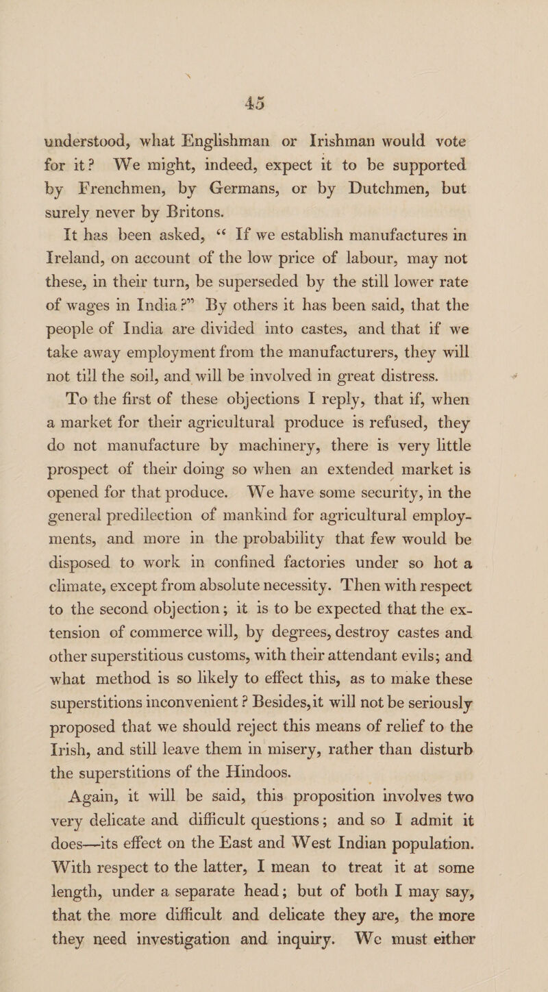 understood, what Englishman or Irishman would vote for it? We might, indeed, expect it to be supported by Frenchmen, by Germans, or by Dutchmen, but surely never by Britons. It has been asked, “ If we establish manufactures in Ireland, on account of the low price of labour, may not these, in their turn, be superseded by the still lower rate of wages in India ?” By others it has been said, that the people of India are divided into castes, and that if we take away employment from the manufacturers, they will not till the soil, and will be involved in great distress. To the first of these objections I reply, that if, when a market for their agricultural produce is refused, they do not manufacture by machinery, there is very little prospect of their doing so when an extended market is opened for that produce. We have some security, in the general predilection of mankind for agricultural employ¬ ments, and more in the probability that few would be disposed to work in confined factories under so hot a climate, except from absolute necessity. Then with respect to the second objection; it is to be expected that the ex¬ tension of commerce will, by degrees, destroy castes and other superstitious customs, with their attendant evils; and what method is so likely to effect this, as to make these superstitions inconvenient ? Besides,it will not be seriously proposed that we should reject this means of relief to the Irish, and still leave them in misery, rather than disturb the superstitions of the Hindoos. Again, it will be said, this proposition involves two very delicate and difficult questions; and so I admit it does—its effect on the East and West Indian population. With respect to the latter, I mean to treat it at some length, under a separate head; but of both I may say, that the more difficult and delicate they are, the more they need investigation and inquiry. We must either