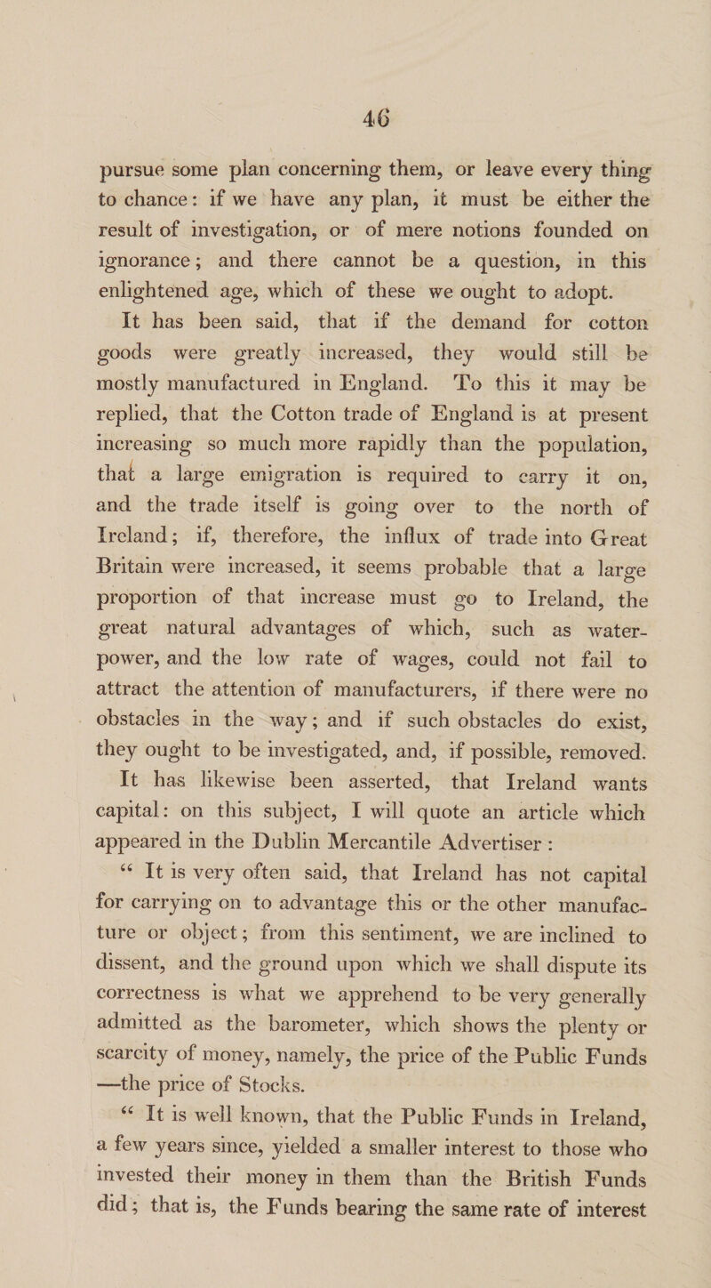 pursue some plan concerning them, or leave every thing to chance: if we have any plan, it must be either the result of investigation, or of mere notions founded on ignorance; and there cannot be a question, in this enlightened age, which of these we ought to adopt. It has been said, that if the demand for cotton goods were greatly increased, they would still be mostly manufactured in England. To this it may be replied, that the Cotton trade of England is at present increasing so much more rapidly than the population, that a large emigration is required to carry it on, and the trade itself is going over to the north of Ireland; if, therefore, the influx of trade into Great Britain were increased, it seems probable that a large proportion of that increase must go to Ireland, the great natural advantages of which, such as water¬ power, and the low rate of wages, could not fail to attract the attention of manufacturers, if there were no obstacles in the way; and if such obstacles do exist, they ought to be investigated, and, if possible, removed. It has likewise been asserted, that Ireland wants capital: on this subject, I will quote an article which appeared in the Dublin Mercantile Advertiser : “ It is very often said, that Ireland has not capital for carrying on to advantage this or the other manufac¬ ture or object; from this sentiment, we are inclined to dissent, and the ground upon which we shall dispute its correctness is what we apprehend to be very generally admitted as the barometer, which shows the plenty or scarcity of money, namely, the price of the Public Funds —the price of Stocks. 66 It is well known, that the Public Funds in Ireland, a few years since, yielded a smaller interest to those who invested their money in them than the British Funds did; that is, the F unds bearing the same rate of interest