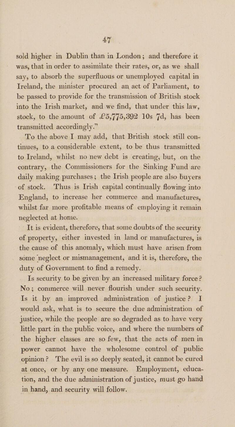 sold higher in Dublin than in London; and therefore it was, that in order to assimilate their rates, or, as we shall say, to absorb the superfluous or unemployed capital in t Ireland, the minister procured an act of Parliament, to be passed to provide for the transmission of British stock into the Irish market, and we find, that under this law, stock, to the amount of £5,77^,392 IQs *]d, has been transmitted accordingly.1’ t To the above I may add, that British stock still con¬ tinues, to a considerable extent, to be thus transmitted to Ireland, whilst no new debt is creating, but, on the contrary, the Commissioners for the Sinking Fund are daily making purchases; the Irish people are also buyers of stock. Thus is Irish capital continually flowing into England, to increase her commerce and manufactures, whilst far more profitable means of employing it remain neglected at home. It is evident, therefore, that some doubts of the security of property, either invested in land or manufactures, is the cause of this anomaly, which must have arisen from some neglect or mismanagement, and it is, therefore, the duty of Government to find a remedy. Is security to be given by an increased military force ? No; commerce will never flourish under such security. Is it by an improved administration of justice ? I would ask, what is to secure the due administration of justice, while the people are so degraded as to have very little part in the public voice, and where the numbers of the higher classes are so few, that the acts of men in power cannot have the wholesome control of public opinion ? The evil is so deeply seated, it cannot be cured at once, or by any one measure. Employment, educa¬ tion, and the due administration of justice, must go hand in hand, and security will follow.