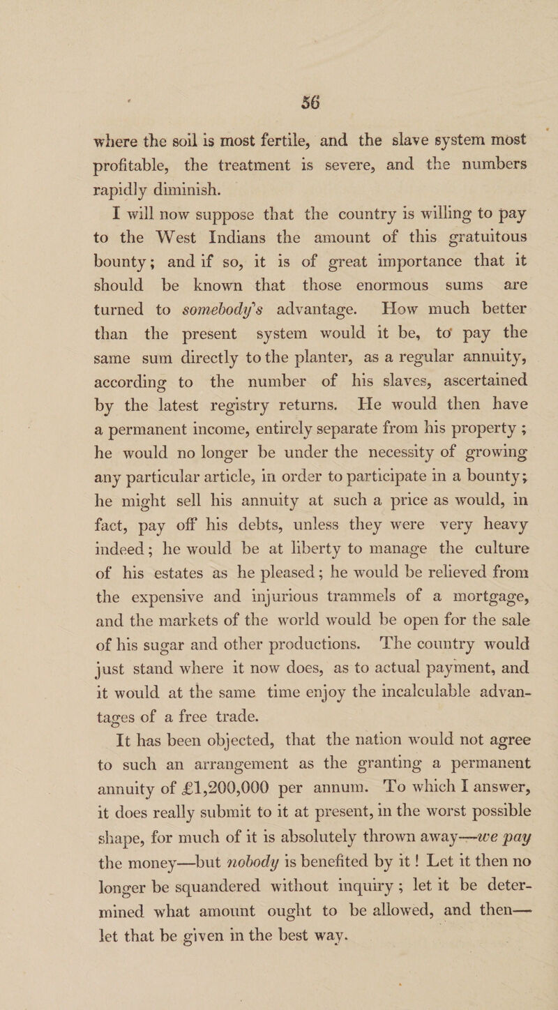where the soil is most fertile, and the slave system most profitable, the treatment is severe, and the numbers rapidly diminish. I will now suppose that the country is willing to pay to the West Indians the amount of this gratuitous bounty; and if so, it is of great importance that it should be known that those enormous sums are turned to somebody's advantage. How much better than the present system would it be, to' pay the same sum directly to the planter, as a regular annuity, according; to the number of his slaves, ascertained by the latest registry returns. He would then have a permanent income, entirely separate from his property ; he would no longer be under the necessity of growing any particular article, in order to participate in a bounty \ he might sell his annuity at such a price as would, in fact, pay off his debts, unless they were very heavy indeed; he would be at liberty to manage the culture of his estates as he pleased; he would be relieved from the expensive and injurious trammels of a mortgage, and the markets of the world would be open for the sale of his sugar and other productions. The country would just stand where it now does, as to actual payment, and it would at the same time enjoy the incalculable advan¬ tages of a free trade. It has been objected, that the nation would not agree to such an arrangement as the granting a permanent annuity of £1,200,000 per annum. To which I answer, it does really submit to it at present, in the worst possible shape, for much of it is absolutely thrown away—we pay the money—but nobody is benefited by it! Let it then no longer be squandered without inquiry ; let it be deter¬ mined wThat amount ought to be allowed, and then-— let that be given in the best way.