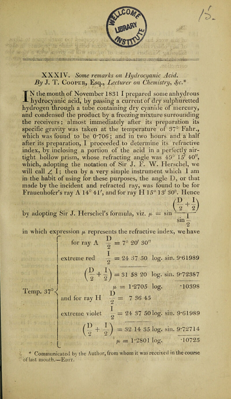 XXXIV. Some remarks on Hydrocyanic Acid. By J. T. Cooper, Esq., Lecturer on Chemistry, §c.* IN the month of November 1831 I prepared some anhydrous hydrocyanic acid, by passing a current of dry sulphuretted hydrogen through a tube containing dry cyanide of mercury, and condensed the product by a freezing mixture surrounding the receivers; almost immediately after its preparation its specific gravity was taken at the temperature of 37° Fahr., which was found to be 0*706; and in two hours and a half after its preparation, I proceeded to determine its refractive index, by inclosing a portion of the acid in a perfectly air¬ tight hollow prism, whose refracting angle was 49° 151 40, which, adopting the notation of Sir J. F. W. Herschel, we will call z. I; then by a very simple instrument which 1 am in the habit of using for these purposes, the angle D, or that made by the incident and refracted ray, was found to be for Frauenhofer’s ray A 14° 4F, and for ray H 15° 13f 30. Hence by adopting Sir J. Herschel’s formula, viz. g — sin (M) 1 sin — 2 in which expression g represents the refractive index, we have r . I) for ray A — = 7° 2O' 30 A extreme red = 24 37 50 log. sin. 9*61989 A = 31 58 20 log. sin. 9*72387 Temp. 37° jx = 1*2705 log. 10398 „ TT D and for ray H „ = 7 36 45 A extreme violet •— = 24 37 50 log. sin. 9*61989 At (5 4- - 32 14 35 log. sin. 9*72714 y = 1*2801 log. *10725 * Communicated b}' the Author, from whom it was received in the course of last month.—Edit.