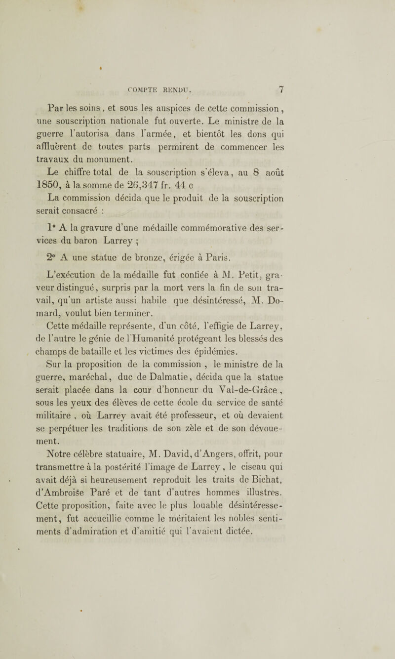 Par les soins , et sous les auspices de cette commission , une souscription nationale fut ouverte. Le ministre de la guerre l’autorisa dans l’armée, et bientôt les dons qui affluèrent de toutes parts permirent de commencer les travaux du monument. Le chiffre total de la souscription s’éleva, au 8 août 1850, à la somme de 26,347 f'r. 44 c La commission décida que le produit de la souscription serait consacré : 1° A la gravure d’une médaille commémorative des ser¬ vices du baron Larrey ; 2° A une statue de bronze, érigée à Paris. L’exécution de la médaille fut confiée à M. Petit, gra¬ veur distingué, surpris par la mort vers la fin de son tra¬ vail, qu’un artiste aussi habile que désintéressé, M. Do- mard, voulut bien terminer. Cette médaille représente, d'un côté, l’effigie de Larrey, de l’autre le génie de l’Humanité protégeant les blessés des champs de bataille et les victimes des épidémies. Sur la proposition de la commission , le ministre de la guerre, maréchal, duc de Dalmatie, décida que la statue serait placée dans la cour d’honneur du Val-de-Grâce , sous les yeux des élèves de cette école du service de santé militaire , où Larrey avait été professeur, et où devaient se perpétuer les traditions de son zèle et de son dévoue¬ ment. Notre célèbre statuaire, M. David, d’Angers, offrit, pour transmettre à la postérité l’image de Larrey , le ciseau qui avait déjà si heureusement reproduit les traits de Bichat, d’Ambroi$e Paré et de tant d’autres hommes illustres. Cette proposition, faite avec le plus louable désintéresse¬ ment, fut accueillie comme le méritaient les nobles senti¬ ments d’admiration et d’amitié qui l’avaient dictée.