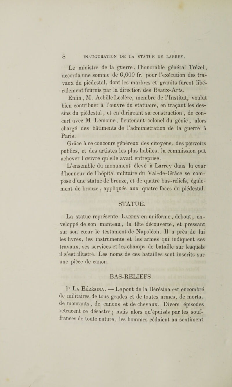 Le ministre de la guerre , l’honorable général Trézel , accorda une somme de 6,000 fr. pour l'exécution des tra¬ vaux du piédestal, dont les marbres et granits furent libé¬ ralement fournis par la direction des Beaux-Arts. Enfin, M. Achille Leclère, membre de l’Institut, voulut bien contribuer à l’œuvre du statuaire, en traçant les des¬ sins du piédestal, et en dirigeant sa construction , de con¬ cert avec M. Lemoine , lieutenant-colonel du génie , alors chargé des bâtiments de l’administration de la guerre à Paris. Grâce à ce concours généreux des citoyens, des pouvoirs publics, et des artistes les plus habiles, la commission put achever l’œuvre qu’elle avait entreprise. L’ensemble du monument élevé à Larre}'- dans la cour d’honneur de l’hôpital militaire du Val-de-Grâce se com¬ pose d’une statue de bronze, et de quatre bas-reliefs, égale¬ ment de bronze, appliqués aux quatre faces du piédestal. STATUE. La statue représente Larrey en uniforme, debout, en¬ veloppé de son manteau, la tête découverte, et pressant sur son cœur le testament de Napoléon. Il a près de lui les livres, les instruments et les armes qui indiquent ses travaux, ses services et les champs de bataille sur lesquels il s’est illustré. Les noms de ces batailles sont inscrits sur une pièce de canon. BAS-RELIEFS. 1° La Bérésina. —Le pont de la Bérésina est encombré de militaires de tous grades et de toutes armes, de morts, de mourants, de canons et de chevaux. Divers épisodes retracent ce désastre ; mais alors qu’épuisés par les souf¬ frances de toute nature, les hommes cédaient au sentiment