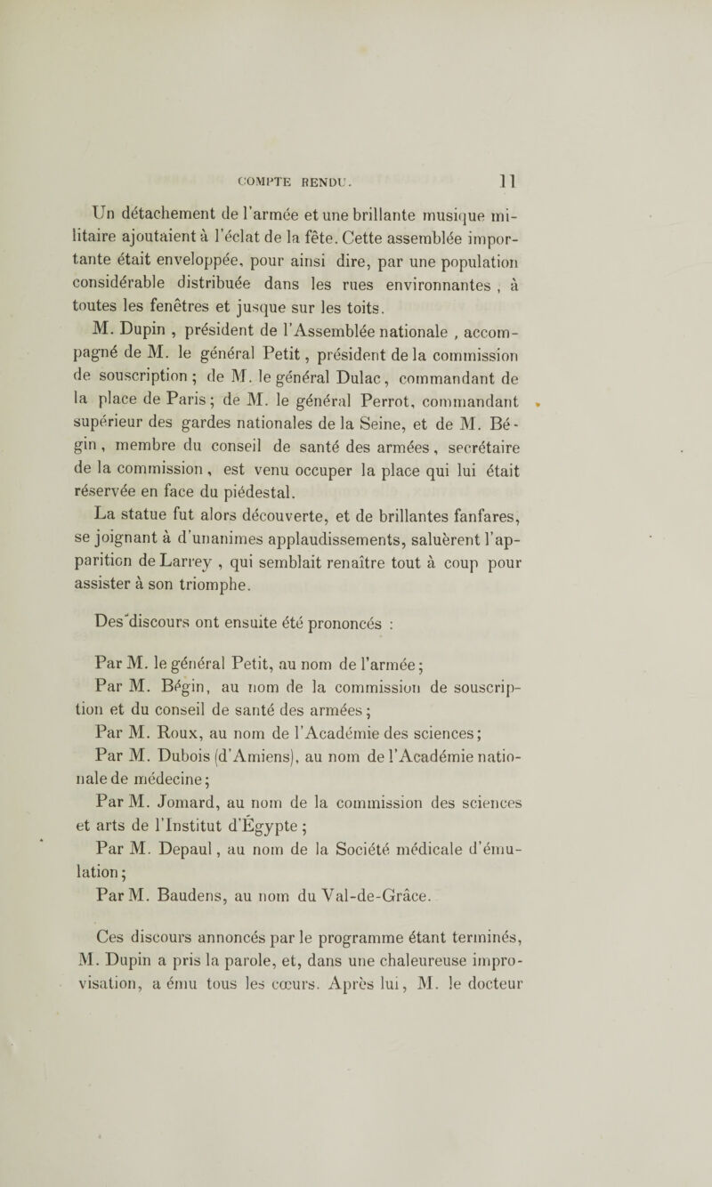 Un détachement de l’armée et une brillante musique mi¬ litaire ajoutaient à l’éclat de la fête. Cette assemblée impor¬ tante était enveloppée, pour ainsi dire, par une population considérable distribuée dans les rues environnantes , à toutes les fenêtres et jusque sur les toits. M. Dupin , président de l’Assemblée nationale , accom¬ pagné de M. le général Petit, président delà commission de souscription; de M. le général Dulac, commandant de la place de Paris; de M. le général Perrot, commandant supérieur des gardes nationales de la Seine, et de M. Bé¬ gin , membre du conseil de santé des armées, secrétaire de la commission , est venu occuper la place qui lui était réservée en face du piédestal. La statue fut alors découverte, et de brillantes fanfares, se joignant à d’unanimes applaudissements, saluèrent l’ap¬ parition de Larrey , qui semblait renaître tout à coup pour assister à son triomphe. Des'discours ont ensuite été prononcés : Par M. le général Petit, au nom de l’armée; Par M. Bégin, au nom de la commission de souscrip¬ tion et du conseil de santé des armées ; Par M. Roux, au nom de l’Académie des sciences; Par M. Dubois (d’Amiens), au nom de l’Académie natio¬ nale de médecine; ParM. Jomard, au nom de la commission des sciences et arts de l’Institut d’Égypte ; Par M. Depaul, au nom de la Société médicale d’ému¬ lation ; ParM. Baudens, au nom du Val-de-Grâce. Ces discours annoncés par le programme étant terminés, M. Dupin a pris la parole, et, dans une chaleureuse impro¬ visation, a ému tous les cœurs. Après lui, M. le docteur
