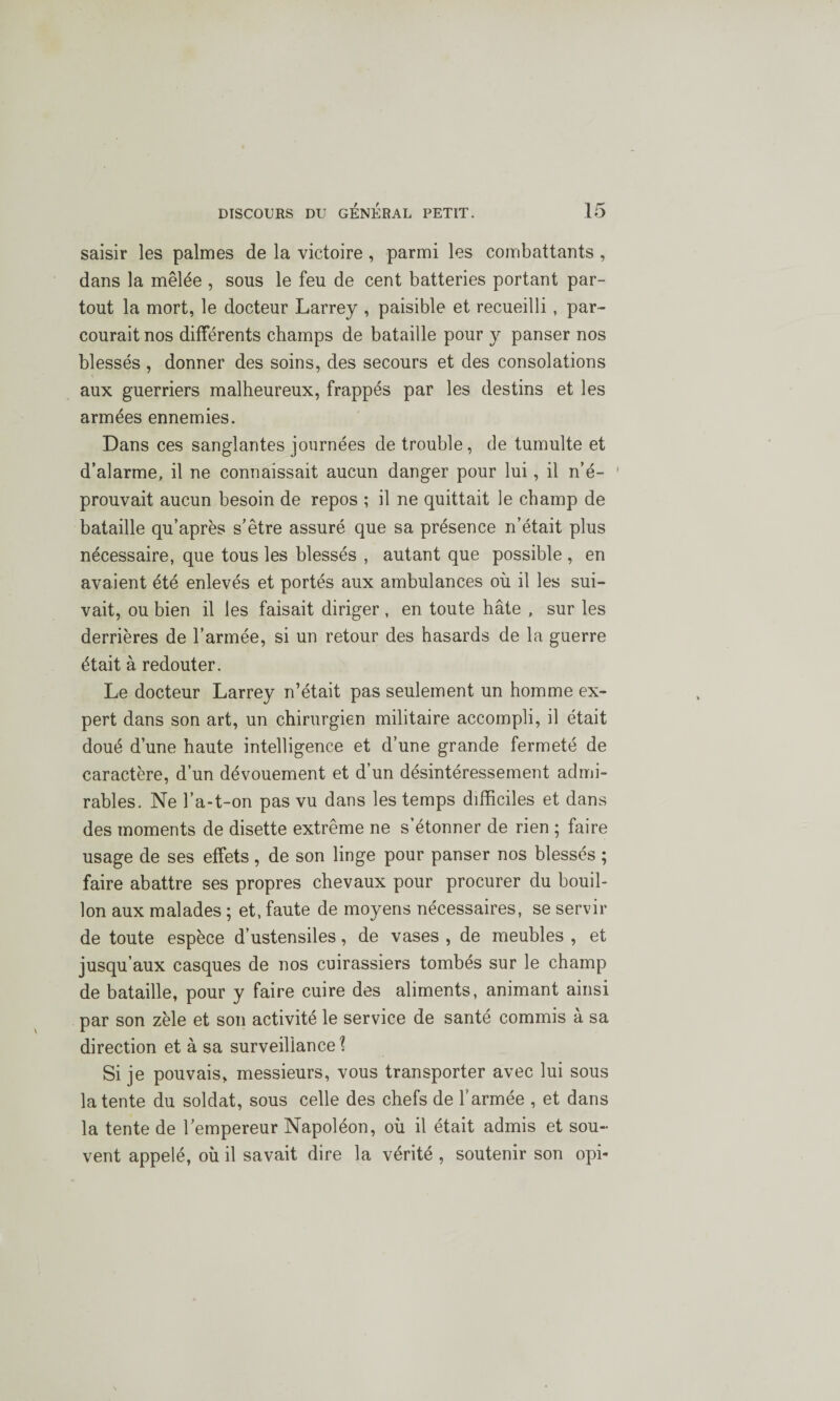 saisir les palmes de la victoire , parmi les combattants , dans la mêlée , sous le feu de cent batteries portant par¬ tout la mort, le docteur Larrey , paisible et recueilli , par¬ courait nos différents champs de bataille pour y panser nos blessés , donner des soins, des secours et des consolations aux guerriers malheureux, frappés par les destins et les armées ennemies. Dans ces sanglantes journées de trouble, de tumulte et d’alarme, il ne connaissait aucun danger pour lui, il n’é- 1 prouvait aucun besoin de repos ; il ne quittait le champ de bataille qu’après s’être assuré que sa présence n’était plus nécessaire, que tous les blessés , autant que possible , en avaient été enlevés et portés aux ambulances où il les sui¬ vait, ou bien il les faisait diriger, en toute hâte , sur les derrières de l’armée, si un retour des hasards de la guerre était à redouter. Le docteur Larrey n’était pas seulement un homme ex¬ pert dans son art, un chirurgien militaire accompli, il était doué d’une haute intelligence et d’une grande fermeté de caractère, d’un dévouement et d’un désintéressement admi¬ rables. Ne l’a-t-on pas vu dans les temps difficiles et dans des moments de disette extrême ne s’étonner de rien ; faire usage de ses effets, de son linge pour panser nos blessés ; faire abattre ses propres chevaux pour procurer du bouil¬ lon aux malades ; et, faute de moyens nécessaires, se servir de toute espèce d’ustensiles, de vases , de meubles , et jusqu’aux casques de nos cuirassiers tombés sur le champ de bataille, pour y faire cuire des aliments, animant ainsi par son zèle et son activité le service de santé commis à sa direction et à sa surveillance? Si je pouvais, messieurs, vous transporter avec lui sous latente du soldat, sous celle des chefs de l’armée , et dans la tente de l’empereur Napoléon, où il était admis et sou¬ vent appelé, où il savait dire la vérité , soutenir son opi-
