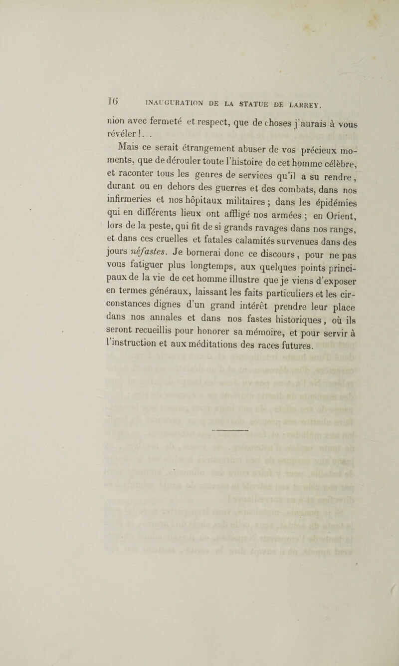 Jt> mon avec fermeté et respect, que de choses j’aurais à vous révéler !... iVlais ce serait étrangement abuser de vos précieux mo¬ ments, que de dérouler toute 1 histoire de cet homme célèbre, et raconter tous les genres de services qu’il a su rendre, durant ou en dehors des guerres et des combats, dans nos infirmeries et nos hôpitaux militairesj dans les épidémies qui en différents lieux ont affligé nos armées ; en Orient, lors de la peste, qui fit de si grands ravages dans nos rangs, et dans ces cruelles et fatales calamités survenues dans des jours néfastes. Je bornerai donc ce discours, pour ne pas vous fatiguer plus longtemps, aux quelques points princi¬ paux de la vie de cet homme illustre que je viens d’exposer en termes généraux, laissant les faits particuliers et les cir¬ constances dignes d un grand intérêt prendre leur place dans nos annales et dans nos fastes historiques, où ils seront recueillis pour honorer sa mémoire, et pour servir à