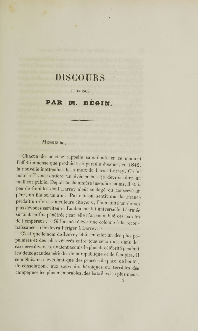 PRONONCÉ ^ü.ït, SQL lÉGIH, Messieurs , Chacun de nous se rappelle sans doute en ce moment 1 effet immense que produisit, à pareille époque, en 1842, la nouvelle inattendue de la mort du baron Larrey. Ce fut pour la France entière un événement, je devrais dire un malheur public. Depuis la chaumière jusqu’au palais, il était peu de familles dont Larrey n’eût soulagé ou conservé un père, un fils ou un ami. Partout on sentit que la France perdait un de ses meilleurs citoyens, l’humanité un de ses plus dévoués serviteurs. La douleur fut universelle. L’armée surtout en fut penétree ^ car elle n a pas oublié ces paroles de l’empereur : « Si l’armée élève une colonne à la recon¬ naissance, elle devra l’ériger à Larrey. >< C’est que le nom de Larrey était en effet un des plus po¬ pulaires et des plus vénérés entre tous ceux qui, dans des carrières diverses, avaient acquis le plus de célébrité pendant les deux grandes périodes de la république et de l’empire. Il se mêlait, en n’éveillant que des pensées de paix, de bonté de consolation, aux souvenirs héroïques ou terribles des campagnes les plus mémorables, des batailles les plus meur-