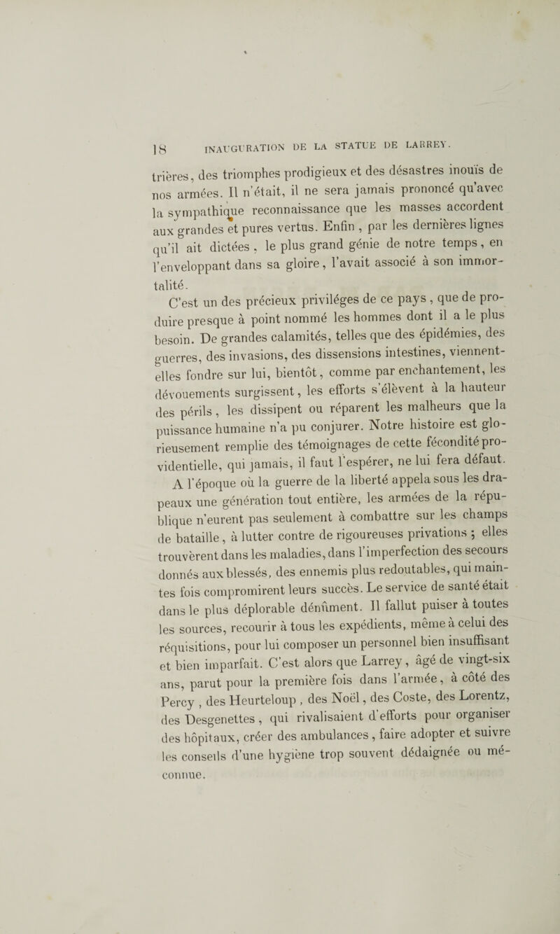 trières, des triomphes prodigieux et des désastres inouïs de nos armées. Il n’était, il ne sera jamais prononcé qu’avec la sympathique reconnaissance que les masses accordent aux grandes et pures vertus. Enfin , par les dernières lignes qu’il ait dictées , le plus grand génie de notre temps, en l’enveloppant dans sa gloire, l’avait associé à son immor¬ talité. C’est un des précieux privilèges de ce pays , que de pro¬ duire presque à point nommé les hommes dont il a le plus besoin. De grandes calamités, telles que des épidémies, des guerres, des invasions, des dissensions intestines, viennent- elles fondre sur lui, bientôt, comme par enchantement, les dévouements surgissent, les efforts s élèvent à la hauteur des périls, les dissipent ou réparent les malheurs que la puissance humaine n’a pu conjurer. Notre histoire est glo¬ rieusement remplie des témoignages de cette fécondité pro¬ videntielle, qui jamais, il faut 1 espérer, ne lui fera défaut. A l’époque où la guerre de la liberté appela sous les dra¬ peaux une génération tout entière, les armées de la répu¬ blique n’eurent pas seulement à combattre sur les champs de bataille, à lutter contre de rigoureuses privations *, elles trouvèrent dans les maladies, dans l’imperfection des secours donnés aux blessés, des ennemis plus redoutables, qui main¬ tes fois compromirent leurs succès. Le service de santé était dans le plus déplorable dénùment. Il fallut puiser à toutes les sources, recourir à tous les expédients, même à celui des réquisitions, pour lui composer un personnel bien insuffisant et bien imparfait. C’est alors que Larrey, âgé de vingt-six ans, parut pour la première fois dans l’armée, à côté des Percy , des Heurteloup , des Noël, des Coste, des Lorentz, des Desgenettes , qui rivalisaient d efforts pour organiser des hôpitaux, créer des ambulances , faire adopter et suivre les conseils d’une hygiène trop souvent dédaignée ou mé¬ connue.