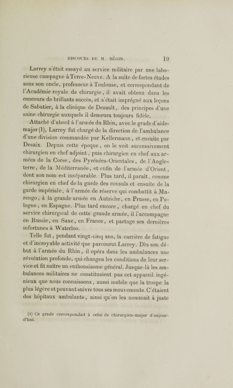 Larrey s’était essayé au service militaire par une labo¬ rieuse campagne à Terre-Neuve. A la suite de fortes études sous son oncle, professeur à Toulouse, et correspondant de l’Académie royale de chirurgie, il avait obtenu dans les concours de brillants succès, et s’était imprégné aux leçons de Sabatier, à la clinique de Desault, des principes d’une saine chirurgie auxquels il demeura toujours fidèle. Attaché d abord à 1 armée du Rhin, avec le grade d’aide- major (1), Larrey fut chargé de la direction de l’ambulance d’une division commandée par Kellermann , et ensuite par Desaix. Depuis cette époque , on le voit successivement chirurgien en chef adjoint, puis chirurgien en chef aux ar¬ mées de la Corse , des Pyrénées-Orientales, de l’Angle¬ terre, delà Méditerranée, et enfin de l’armée d’Orient, dont son nom est inséparable. Plus tard, il paraît, comme chirurgien en chef de la garde des consuls et ensuite de la garde impériale, à l’armée de réserve qui combattit à Ma- rengo, à la grande armée en Autriche, en Prusse, en Po¬ logne , en Espagne. Plus tard encore , chargé en chef du service chirurgical de cette grande armée, il l’accompagne en Russie, en Saxe, en France, et partage ses dernières infortunes à Waterloo. lelle fut, pendant vingt-cinq ans, la carrière de fatigue et d incroyable activité que parcourut Larrey. Dès son dé ¬ but à 1 armée du Rhin, il opéra dans les ambulances une révolution profonde, qui changea les conditions de leur ser¬ vice et fit naître un enthousiasme général. Jusque-là les am¬ bulances militaires ne constituaient pas cet appareil ingé¬ nieux que nous connaissons, aussi mobile que la troupe la plus légère et pouvant suivre tous ses mouvements. C’étaient des hôpitaux ambulants, ainsi qu’on les nommait à juste (I) Ce grade correspondait à celui de chirurgien-major d’aujour¬ d’hui.