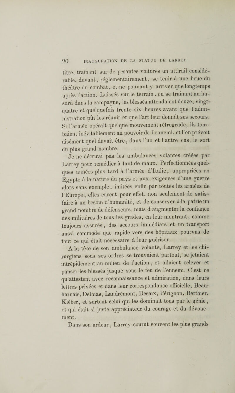 titre, traînant sur de pesantes voitures un attirail considé¬ rable, devant, réglementairement, se tenir à une lieue du théâtre du combat, et ne pouvant y arriver que longtemps après l’action. Laissés sur le terrain, ou se traînant au ha¬ sard dans la campagne, les blessés attendaient douze, vingt- quatre et quelquefois trente-six heures avant que l’admi¬ nistration pût les réunir et que l’art leur donnât ses secours. Si l’armée opérait quelque mouvement rétrograde, ils tom¬ baient inévitablement au pouvoir de l’ennemi, et l’on prévoit aisément quel devait être, dans l’un et l’autre cas, le sort du plus grand nombre. Je ne décrirai pas les ambulances volantes créées par Larrey pour remédier à tant de maux. Perfectionnées quel¬ ques années plus tard à l’armée d’Italie, appropriées en Egypte à la nature du pays et aux exigences d’une guerre alors sans exemple, imitées enfin par toutes les armées de l’Europe, elles eurent pour effet, non seulement de satis¬ faire à un besoin d’humanité, et de conserver à la patrie un grand nombre de défenseurs, mais d’augmenter la confiance des militaires de tous les grades, en leur montrant, comme toujours assurés, des secours immédiats et un transport aussi commode que rapide vers des hôpitaux pourvus de tout ce qui était nécessaire à leur guérison. A la tête de son ambulance volante, Larrey et les chi¬ rurgiens sous ses ordres se trouvaient partout, se jetaient intrépidement au milieu de 1 action , et allaient relever et panser les blessés jusque sous le feu de l’ennemi. C’est ce qu’attestent avec reconnaissance et admiration, dans leurs lettres privées et dans leur correspondance officielle, Beau- harnais, Delmas, Landrémont, Desaix, Pérignon, Berthier, Kléber, et surtout celui qui les dominait tous par le génie, et qui était si juste appréciateur du courage et du dévoue¬ ment. Dans son ardeur , Larrey courut souvent les plus grands