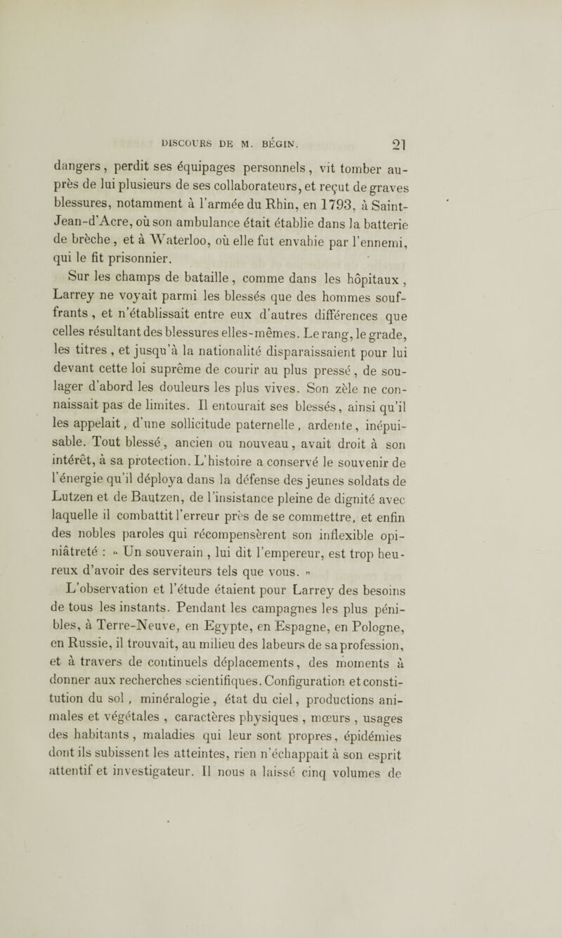 dangers, perdit ses équipages personnels , vit tomber au¬ près de lui plusieurs de ses collaborateurs, et reçut de graves blessures, notamment à l’armée du Rhin, en 1793, à Saint- Jean-d’Acre, où son ambulance était établie dans la batterie de breche , et a Waterloo, où elle fut envahie par l’ennemi, qui le fit prisonnier. Sur les champs de bataille, comme dans les hôpitaux , Larrey ne voyait parmi les blessés que des hommes souf¬ frants , et n établissait entre eux d’autres différences que celles résultant des blessures elles-mêmes. Le rang, le grade, les titres , et jusqu’à la nationalité disparaissaient pour lui devant cette loi suprême de courir au plus pressé, de sou¬ lager d’abord les douleurs les plus vives. Son zèle ne con¬ naissait pas de limites. Il entourait ses blessés, ainsi qu’il les appelait, d’une sollicitude paternelle, ardente, inépui¬ sable. Tout blessé, ancien ou nouveau, avait droit à son intérêt, à sa protection. L’histoire a conservé le souvenir de l’énergie qu’il déploya dans la défense des jeunes soldats de Lutzen et de Bautzen, de l’insistance pleine de dignité avec laquelle il combattit l’erreur près de se commettre, et enfin des nobles paroles qui récompensèrent son inflexible opi¬ niâtreté : “ Un souverain , lui dit l’empereur, est trop heu¬ reux d’avoir des serviteurs tels que vous. » L’observation et l’étude étaient pour Larrey des besoins de tous les instants. Pendant les campagnes les plus péni¬ bles, à Terre-Neuve, en Egypte, en Espagne, en Pologne, en Russie, il trouvait, au milieu des labeurs de sa profession, et à travers de continuels déplacements, des moments à donner aux recherches scientifiques. Configuration et consti¬ tution du sol, minéralogie , état du ciel, productions ani¬ males et végétales , caractères physiques , mœurs , usages des habitants, maladies qui leur sont propres, épidémies dont ils subissent les atteintes, rien n’échappait à son esprit attentif et investigateur. Il nous a laissé cinq volumes de