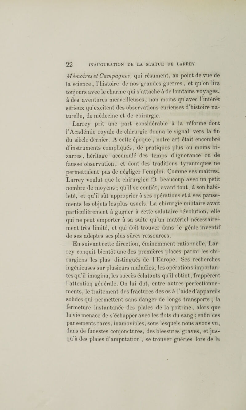 Memoires et Campagnes, qui résument, au point de vue de la science, l’histoire de nos grandes guerres, et qu’on lira toujours avec le charme qui s’attache à de lointains voyages, à des aventures merveilleuses, non moins qu’avec l’intérêt sérieux qu’excitent des observations curieuses d’histoire na¬ turelle, de médecine et de chirurgie. Larrey prit une part considérable à la réforme dont l’Académie royale de chirurgie donna le signal vers la fin du siècle dernier. A cette époque , notre art était encombré d’instruments compliqués, de pratiques plus ou moins bi¬ zarres , héritage accumulé des temps d’ignorance ou de fausse observation, et dont des traditions tyranniques ne permettaient pas de négliger l’emploi. Comme ses maîtres, Larrey voulut que le chirurgien fît beaucoup avec un petit nombre de moyens ; qu’il se confiât, avant tout, à son habi¬ leté, et qu’il sût approprier à ses opérations et à ses panse¬ ments les objets les plus usuels. La chirurgie militaire avait particulièrement à gagner à cette salutaire révolution, elle qui ne peut emporter à sa suite qu’un matériel nécessaire¬ ment très limité, et qui doit trouver dans le génie inventif de ses adeptes ses plus sûres ressources. En suivant cette direction, éminemment rationnelle, Lar¬ rey conquit bientôt une des premières places parmi les chi¬ rurgiens les plus distingués de l’Europe. Ses recherches ingénieuses sur plusieurs maladies, les opérations importan¬ tes qu’il imagina, les succès éclatants qu’il obtint, frappèrent l’attention générale. On lui dut, entre autres perfectionne¬ ments, le traitement des fractures des os à l’aide d’appareils solides qui permettent sans danger de longs transports ; la fermeture instantanée des plaies de la poitrine, alors que la vie menace de s’échapper avec les flots du sang ; enfin ces pansements rares, inamovibles, sous lesquels nous avons vu, dans de funestes conjonctures, des blessures graves, et jus¬ qu’à des plaies d’amputation , se trouver guéries lors de la