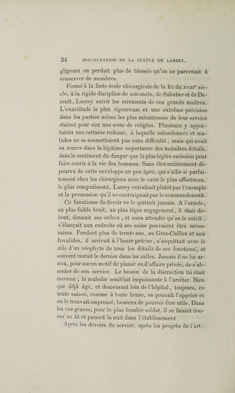 gligeant on perdait plus de blessés qu’on ne parvenait à conserver de membres. Formé à la forte école chirurgicale de la fin du xvme siè¬ cle, à la rigide discipline de son oncle, de Sabatier et deDe- sault, Larrey suivit les errements de ces grands maîtres. L’exactitude la plus rigoureuse et une extrême précision dans les parties même les plus minutieuses de leur service étaient pour eux une sorte de religion. Plusieurs y appor¬ taient une certaine rudesse, à laquelle subordonnés et ma¬ lades ne se soumettaient pas sans difficulté , mais qui avait sa source dans la légitime importance des moindres détails, dans le sentiment du danger que la plus légère omission peut faire courir à la vie des hommes. Sans être entièrement dé¬ pourvu de cette enveloppe un peu âpre, qui s’allie si parfai¬ tement chez les chirurgiens avec le cœur le plus affectueux, le plus compatissant, Larrey entraînait plutôt par l’exemple et la persuasion qu’il ne contraignait par le commandement. Ce fanatisme du devoir ne le quittait jamais. A l’armée, au plus faible bruit, au plus léger engagement, il était de¬ bout, donnait ses ordres , et sans attendre qu’on le suivît , s’élançait aux endroits où ses soins pouvaient être néces¬ saires. Pendant plus de trente ans, au Gros-Caillou et aux Invalides, il arrivait à l’heure précise, s’acquittait avec le zèle d’un néophyte de tous les détails de ses fonctions’, et souvent restait le dernier dans les salles. Jamais il ne lui ar¬ riva, pour aucun motif de plaisir ou d’affaire privée, de s’ab¬ senter de son service. Le besoin de la distraction lui était inconnu ; la maladie semblait impuissante à l’arrêter. Bien que déjà âgé, et demeurant loin de l’hôpital, toujours, en toute saison, comme à toute heure, on pouvait l’appeler et on le trouvait empressé, heureux de pouvoir être utile. Dans les cas graves, pour le plus humble soldat, il se faisait don¬ ne! un lit et passait la nuit dans l’établissement. Après les devoirs du service, après les progrès de l’art,
