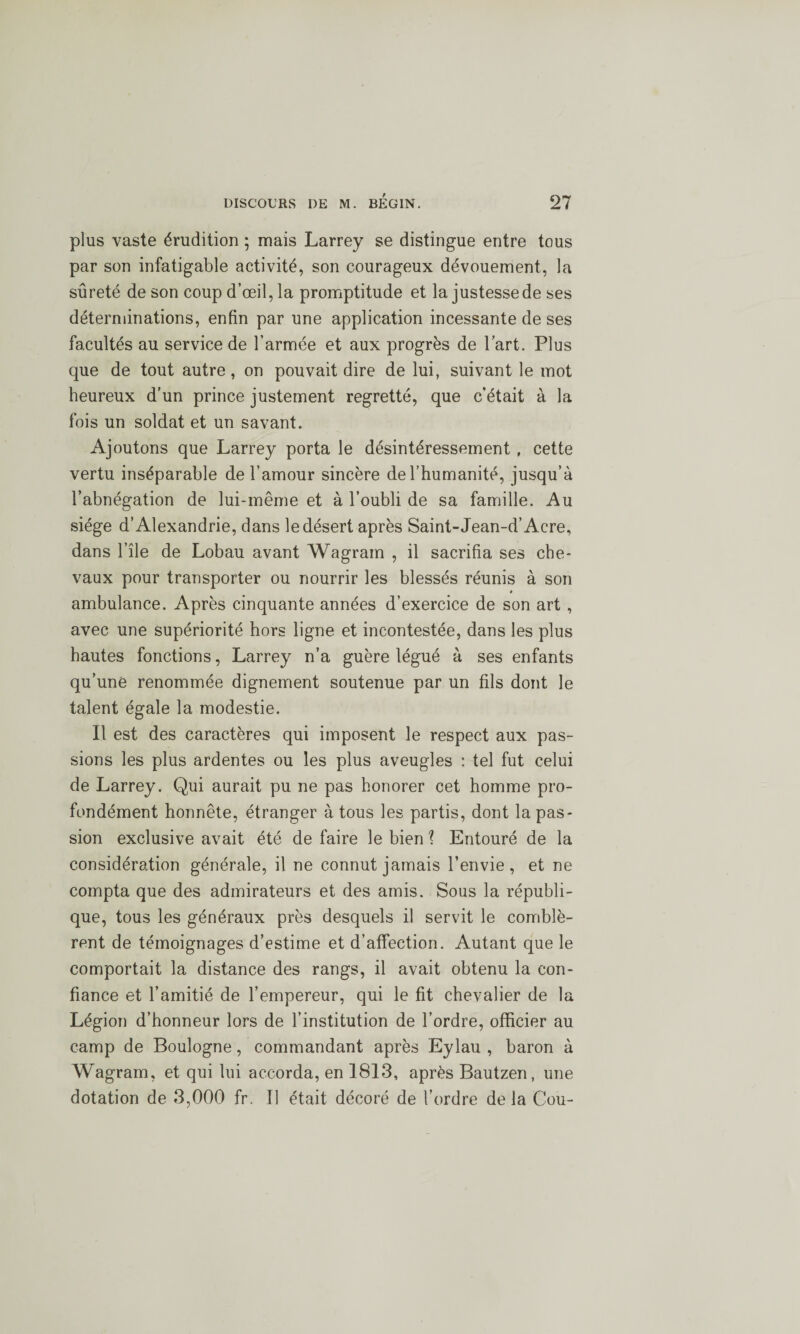plus vaste érudition ; mais Larrey se distingue entre tous par son infatigable activité, son courageux dévouement, la sûreté de son coup d’œil, la promptitude et la justesse de ses déterminations, enfin par une application incessante de ses facultés au service de l’armée et aux progrès de l’art. Plus que de tout autre, on pouvait dire de lui, suivant le mot heureux d’un prince justement regretté, que c’était à la fois un soldat et un savant. Ajoutons que Larrey porta le désintéressement, cette vertu inséparable de l’amour sincère de l’humanité, jusqu’à l’abnégation de lui-même et à l’oubli de sa famille. Au siège d’Alexandrie, dans le désert après Saint-Jean-d’Acre, dans l’île de Lobau avant Wagram , il sacrifia ses che¬ vaux pour transporter ou nourrir les blessés réunis à son » ambulance. Après cinquante années d’exercice de son art , avec une supériorité hors ligne et incontestée, dans les plus hautes fonctions, Larrey n’a guère légué à ses enfants qu’une renommée dignement soutenue par un fils dont le talent égale la modestie. Il est des caractères qui imposent le respect aux pas¬ sions les plus ardentes ou les plus aveugles : tel fut celui de Larrey. Qui aurait pu ne pas honorer cet homme pro¬ fondément honnête, étranger à tous les partis, dont la pas¬ sion exclusive avait été de faire le bien \ Entouré de la considération générale, il ne connut jamais l’envie, et ne compta que des admirateurs et des amis. Sous la républi¬ que, tous les généraux près desquels il servit le comblè¬ rent de témoignages d’estime et d’affection. Autant que le comportait la distance des rangs, il avait obtenu la con¬ fiance et l’amitié de l’empereur, qui le fit chevalier de la Légion d’honneur lors de l’institution de l’ordre, officier au camp de Boulogne, commandant après Eylau , baron à Wagram, et qui lui accorda, en 1813, après Bautzen, une dotation de 3,000 fr. Il était décoré de l’ordre de la Cou-