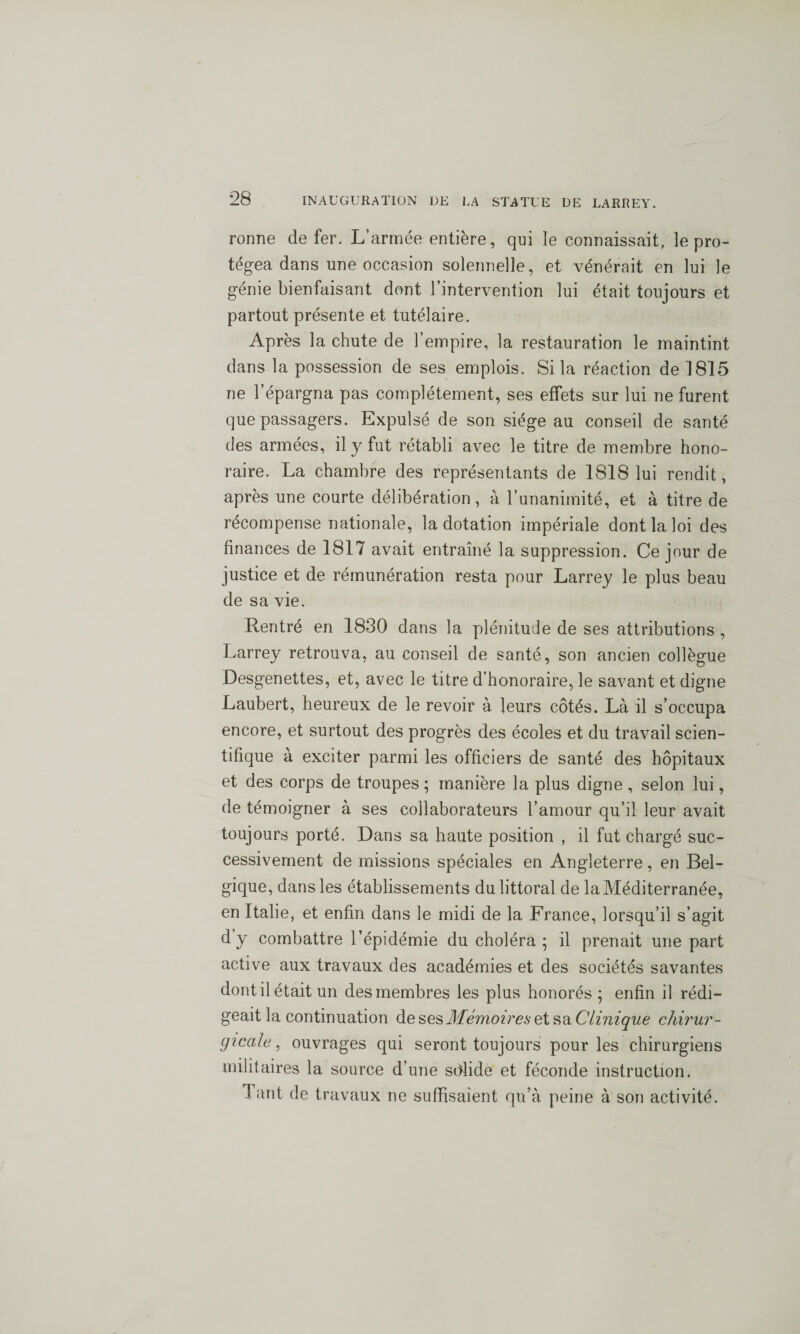 ronne de fer. L’armée entière, qui le connaissait, le pro¬ tégea dans une occasion solennelle, et vénérait en lui le génie bienfaisant dont l’intervention lui était toujours et partout présente et tutélaire. Après la chute de l’empire, la restauration le maintint dans la possession de ses emplois. Si la réaction de 1815 ne l’épargna pas complètement, ses effets sur lui ne furent que passagers. Expulsé de son siège au conseil de santé des armées, il y fut rétabli avec le titre de membre hono¬ raire. La chambre des représentants de 1818 lui rendit, après une courte délibération, à l’unanimité, et à titre de récompense nationale, la dotation impériale dont la loi des finances de 1817 avait entraîné la suppression. Ce jour de justice et de rémunération resta pour Larrey le plus beau de sa vie. Rentré en 1830 dans la plénitude de ses attributions , Larrey retrouva, au conseil de santé, son ancien collègue Desgenettes, et, avec le titre d’honoraire, le savant et digne Laubert, heureux de le revoir à leurs côtés. Là il s’occupa encore, et surtout des progrès des écoles et du travail scien¬ tifique à exciter parmi les officiers de santé des hôpitaux et des corps de troupes ; manière la plus digne , selon lui, de témoigner à ses collaborateurs l’amour qu’il leur avait toujours porté. Dans sa haute position , il fut chargé suc¬ cessivement de missions spéciales en Angleterre, en Bel¬ gique, dans les établissements du littoral de la Méditerranée, en Italie, et enfin dans le midi de la France, lorsqu’il s’agit dy combattre l’épidémie du choléra; il prenait une part active aux travaux des académies et des sociétés savantes dont il était un des membres les plus honorés ; enfin il rédi¬ geait la continuation àe ses hlémoir es ei sa. Clinique chirur¬ gicale , ouvrages qui seront toujours pour les chirurgiens militaires la source d’une solide et féconde instruction. 1 ant de travaux ne suffisaient qu’à peine à son activité.
