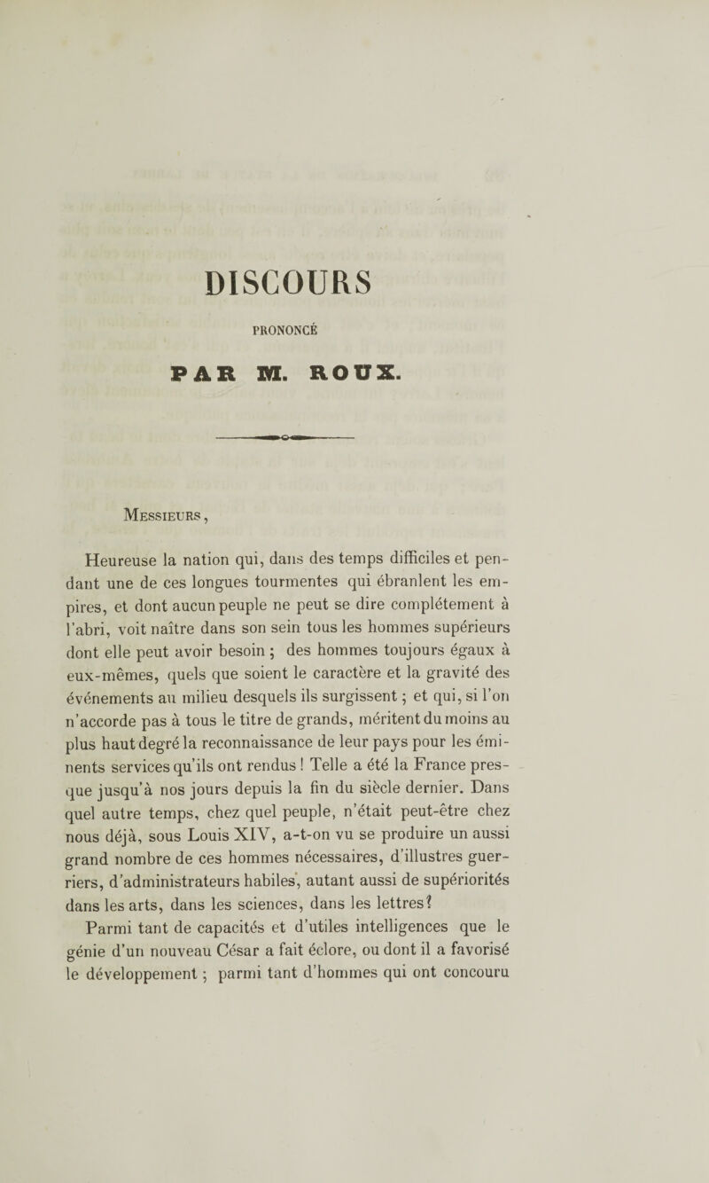 DISCOURS PRONONCÉ PAR m. ROUX. Messieurs , Heureuse la nation qui, dans des temps difficiles et pen¬ dant une de ces longues tourmentes qui ébranlent les em¬ pires, et dont aucun peuple ne peut se dire complètement à l’abri, voit naître dans son sein tous les hommes supérieurs dont elle peut avoir besoin ; des hommes toujours égaux à eux-mêmes, quels que soient le caractère et la gravité des événements au milieu desquels ils surgissent ; et qui, si l’on n’accorde pas à tous le titre de grands, méritent du moins au plus haut degré la reconnaissance de leur pays pour les émi¬ nents services qu’ils ont rendus ! Telle a été la France pres¬ que jusqu’à nos jours depuis la fin du siècle dernier. Dans quel autre temps, chez quel peuple, n’était peut-être chez nous déjà, sous Louis XIV, a-t-on vu se produire un aussi grand nombre de ces hommes nécessaires, d’illustres guer¬ riers, d’administrateurs habiles, autant aussi de supériorités dans les arts, dans les sciences, dans les lettres? Parmi tant de capacités et d’utiles intelligences que le génie d’un nouveau César a fait éclore, ou dont il a favorisé le développement •, parmi tant d’hommes qui ont concouru