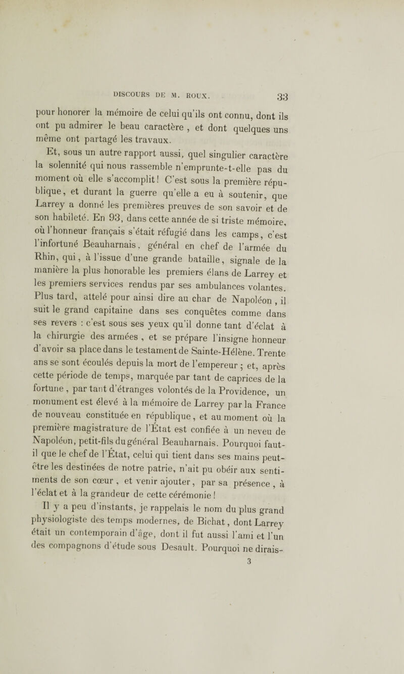 pour honorer la mémoire de celui qu’ils ont connu, dont ils ont pu admirer le beau caractère , et dont quelques uns même ont partagé les travaux. Et, sous un autre rapport aussi, quel singulier caractère la solennité qui nous rassemble n’emprunte-t-elle pas du moment où elle s’accomplit! C’est sous la première répu¬ blique, et durant la guerre qu’elle a eu à soutenir, que Larrey a donné les premières preuves de son savoir et de son habileté. En 93, dans cette année de si triste mémoire, où 1 honneur français s était réfugié dans les camps, c’est l’infortuné Beauharnais. général en chef de l’armée du Rhin, qui, à l’issue d’une grande bataille, signale delà manière la plus honorable les premiers élans de Larrey et les premiers services rendus par ses ambulances volantes. Plus tard, attelé pour ainsi dire au char de Napoléon , il suit le grand capitaine dans ses conquêtes comme dans ses revers : c’est sous ses yeux qu’il donne tant d’éclat à la chirurgie des armées , et se prépare l’insigne honneur d’avoir sa place dans le testament de Sainte-Hélène. Trente ans se sont écoulés depuis la mort de l’empereur ; et, après cette période de temps, marquée par tant de caprices de la fortune , par tant d étranges volontés de la Providence, un monument est élevé à la mémoire de Larrey par la France de nouveau constituée en république, et au moment où la première magistrature de l’État est confiée à un neveu de Napoléon, petit-fils du général Beauharnais. Pourquoi faut- d que le chef de 1 État, celui qui tient dans ses mains peut- être les destinées de notre patrie, n’ait pu obéir aux senti¬ ments de son cœur , et venir ajouter, par sa présence , à l’éclat et à la grandeur de cette cérémonie ! Il y a peu d’instants, je rappelais le nom du plus grand physiologiste des temps modernes, de Bichat, dont Larrey était un contemporain d’âge, dont il fut aussi l’ami et l’un des compagnons d’étude sous Desault. Pourquoi ne dirais- 3
