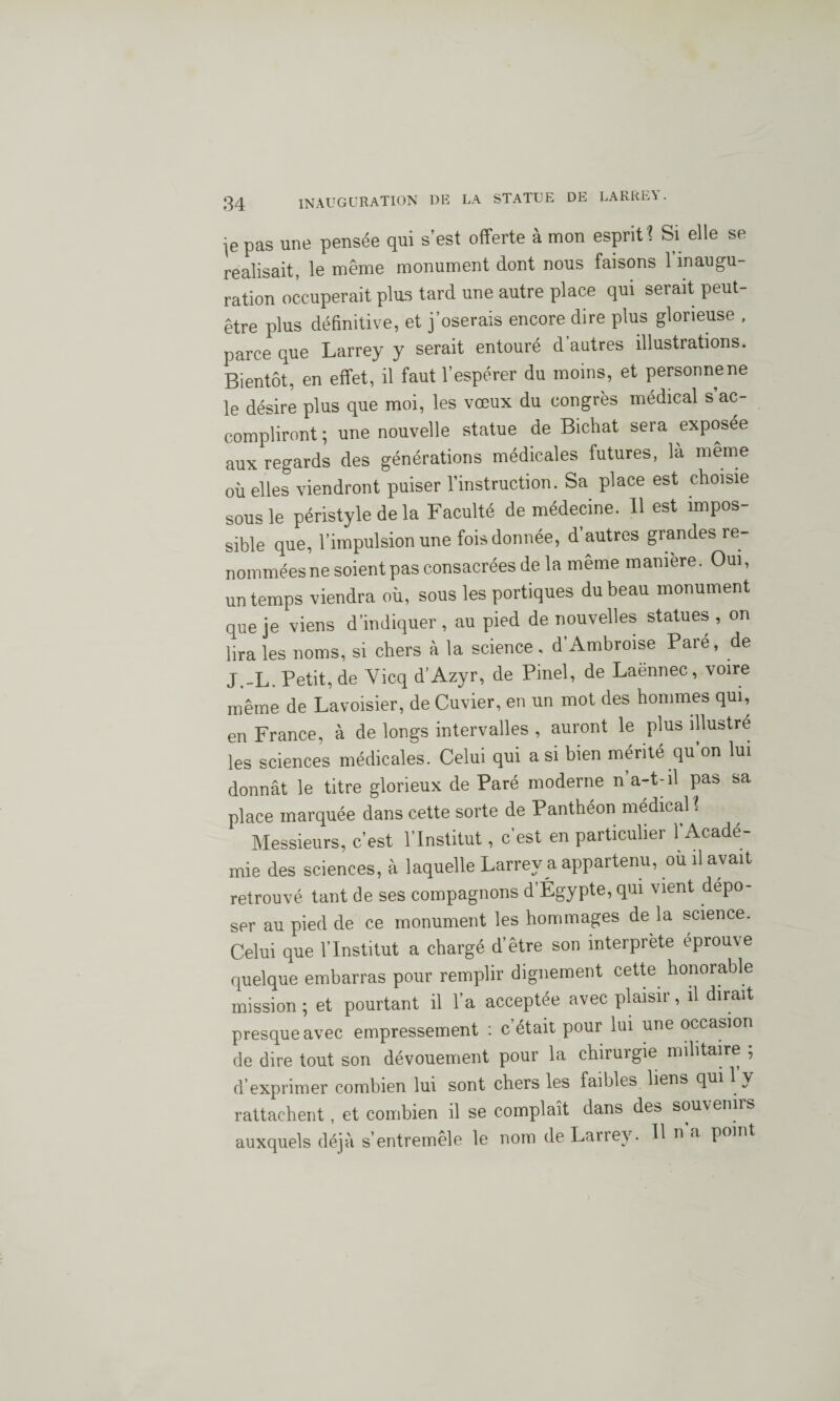 pas une pensée qui s’est offerte à mon esprit 1 Si elle se réalisait, le même monument dont nous faisons 1 inaugu¬ ration occuperait plus tard une autre place qui serait peut- être plus définitive, et j’oserais encore dire plus glorieuse , parce que Larrey y serait entouré d’autres illustrations. Bientôt, en effet, il faut l’espérer du moins, et personne ne le désire plus que moi, les vœux du congrès medical s ac¬ compliront ; une nouvelle statue de Bichat sera exposée aux regards des générations médicales futures, là même où elles viendront puiser l’instruction. Sa place est choisie sous le péristyle de la Faculté de médecine. 11 est impos¬ sible que, l’impulsion une fois donnée, d autres grandes re¬ nommées ne soient pas consacrées de la même manière. Oui, un temps viendra où, sous les portiques du beau monument que je viens d’indiquer , au pied de nouvelles statues , on lira les noms, si chers à la science , d’Ambroise Pare, de J.-L. Petit, de Yicq d’Azyr, de Pinel, de Laënnec, voire même de Lavoisier, de Cuvier, en un mot des hommes qui, en France, à de longs intervalles , auront le plus illustré les sciences médicales. Celui qui a si bien mérité qu’on lui donnât le titre glorieux de Paré moderne n a-t-il pas sa place marquée dans cette sorte de Panthéon médical? Messieurs, c’est l’Institut, c’est en particulier l'Acadé¬ mie des sciences, à laquelle Larrey a appartenu, ou il avait retrouvé tant de ses compagnons d’Égypte, qui vient dépo¬ ser au pied de ce monument les hommages de la science. Celui que l’Institut a chargé d’être son interprète éprouve quelque embarras pour remplir dignement cette honorable mission; et pourtant il l’a acceptée avec plaisir, il dirait presque avec empressement : c était pour lui une occasion de dire tout son dévouement pour la chiruigie militaire ; d’exprimer combien lui sont chers les faibles liens qui 1 y rattachent, et combien il se complaît dans des souvenirs auxquels déjà s’entremêle le nom de Larrey. Il u a point