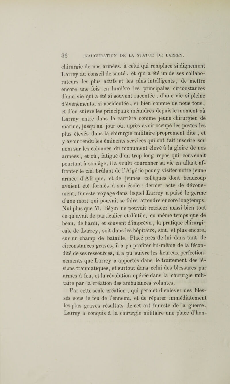 chirurgie de nos armées, à celui qui remplace si dignement Larrey au conseil de santé , et qui a été un de ses collabo¬ rateurs les plus actifs et les plus intelligents , de mettre encore une fois en lumière les principales circonstances d’une vie qui a été si souvent racontée , d’une vie si pleine d’événements, si accidentée, si bien connue de nous tous, et d’en suivre les principaux méandres depuis le moment où Larrey entre dans la carrière comme jeune chirurgien de marine, jusqu’au jour où, après avoir occupé les postes les plus élevés dans la chirurgie militaire proprement dite , et y avoir rendu les éminents services qui ont fait inscrire son nom sur les colonnes du monument élevé à la gloire de nos armées , et où, fatigué d’un trop long repos qui convenait pourtant à son âge, il a voulu couronner sa vie en allant af¬ fronter le ciel brûlant de l’Algérie pour y visiter notre jeune armée d’Afrique, et de jeunes collègues dont beaucoup avaient été formés à son école : dernier acte de dévoue¬ ment, funeste voyage dans lequel Larrey a puisé le germe d’une mort qui pouvait se faire attendre encore longtemps. Nul plus que M. Bégin ne pouvait retracer aussi bien tout ce qu’avait de particulier et d’utile, en même temps que de beau, de hardi, et souvent d’imprévu , la pratique chirurgi¬ cale de Larrey, soit dans les hôpitaux, soit, et plus encore, sur un champ de bataille. Placé près de lui dans tant de circonstances graves, il a pu profiter lui-même de la fécon¬ dité de ses ressources, il a pu suivre les heureux perfection¬ nements que Larrey a apportés dans le traitement des lé¬ sions traumatiques, et surtout dans celui des blessures par armes à feu, et la révolution opérée dans la chirurgie mili¬ taire par la création des ambulances volantes. Par cette seule création , qui permet d’enlever des bles¬ sés sous le feu de l’ennemi, et de réparer immédiatement les plus graves résultats de cet art funeste de la guerre, Larrey a conquis à la chirurgie militaire une place d’hon-