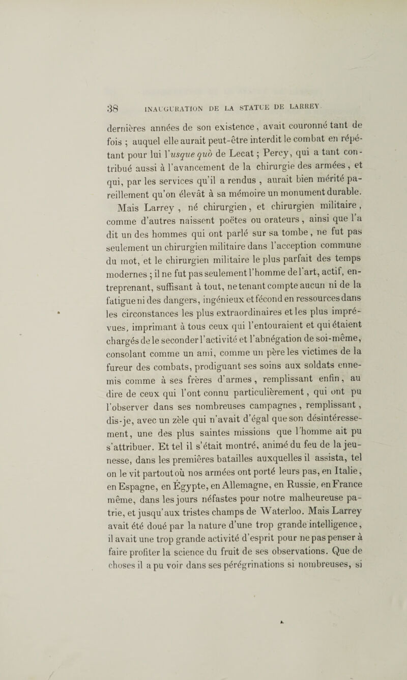 dernières années de son existence, avait couronné tant de fois ; auquel elle aurait peut-être interdit le combat en répé¬ tant pour lui Yusque quo de Lecat ; Percy, qui a tant con¬ tribué aussi à l’avancement de la chirurgie des armées , et qui, par les services qu’il a rendus , aurait bien mérité pa¬ reillement qu’on élevât à sa mémoire un monument durable. Mais Larrey , né chirurgien, et chirurgien militaire , comme d’autres naissent poètes ou orateurs, ainsi que 1 a dit un des hommes qui ont parlé sur sa tombe, ne fut pas seulement un chirurgien militaire dans l’acception commune du mot, et le chirurgien militaire le plus parfait des temps modernes ; il ne fut pas seulement l’homme del art, actif, en¬ treprenant, suffisant à tout, ne tenant compte aucun ni de la fatigue ni des dangers, ingénieux et fécond en ressources dans les circonstances les plus extraordinaires et les plus impré¬ vues, imprimant à tous ceux qui l’entouraient et qui étaient chargés de le seconder l’activité et l’abnégation de soi-même, consolant comme un ami, comme un père les victimes de la fureur des combats, prodiguant ses soins aux soldats enne¬ mis comme à ses frères d armes , remplissant enfin, au dire de ceux qui l’ont connu particulièrement, qui ont pu l’observer dans ses nombreuses campagnes, remplissant, dis-je, avec un zèle qui n’avait d’égal que son désintéresse¬ ment , une des plus saintes missions que 1 homme ait pu s attribuer. Et tel il s’était montré, animé du feu de la jeu¬ nesse, dans les premières batailles auxquelles il assista, tel on le vit partoutoù nos armées ont porté leurs pas, en Italie, en Espagne, en Égypte, en Allemagne, en Russie, en France même, dans les jours néfastes pour notre malheureuse pa¬ trie, et jusqu’aux tristes champs de Waterloo. Mais Larrey avait été doué par la nature d’une trop grande intelligence, il avait une trop grande activité d’esprit pour ne pas penser à faire profiter la science du fruit de ses observations. Que de choses il a pu voir dans ses pérégrinations si nombreuses, si