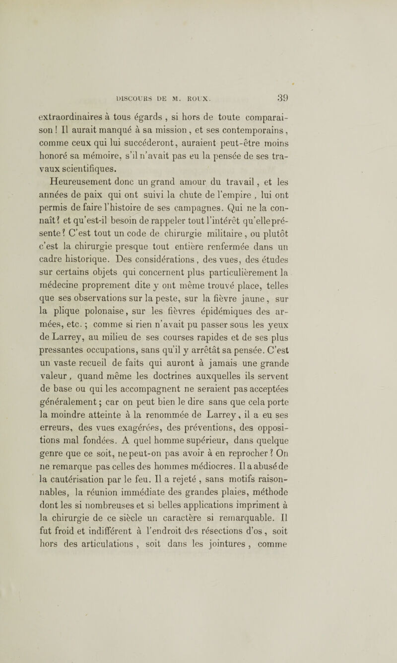 extraordinaires à tous égards , si hors de toute comparai¬ son ! Il aurait manqué à sa mission , et ses contemporains, comme ceux qui lui succéderont, auraient peut-être moins honoré sa mémoire, s’il n'avait pas eu la pensée de ses tra¬ vaux scientifiques. Heureusement donc un grand amour du travail, et les années de paix qui ont suivi la chute de l’empire , lui ont permis de faire l’histoire de ses campagnes. Qui ne la con¬ naît? et qu’est-il besoin de rappeler tout l’intérêt qu’elle pré¬ sente? C’est tout un code de chirurgie militaire , ou plutôt c’est la chirurgie presque tout entière renfermée dans un cadre historique. Des considérations, des vues, des études sur certains objets qui concernent plus particulièrement la médecine proprement dite y ont même trouvé place, telles que ses observations sur la peste, sur la fièvre jaune , sur la plique polonaise, sur les fièvres épidémiques des ar¬ mées, etc. ; comme si rien n’avait pu passer sous les yeux de Larrey, au milieu de ses courses rapides et de ses plus pressantes occupations, sans qu’il y arrêtât sa pensée. C’est un vaste recueil de faits qui auront à jamais une grande valeur, quand même les doctrines auxquelles ils servent de base ou qui les accompagnent ne seraient pas acceptées généralement ; car on peut bien le dire sans que cela porte la moindre atteinte à la renommée de Larrey, il a eu ses erreurs, des vues exagérées, des préventions, des opposi¬ tions mal fondées. A quel homme supérieur, dans quelque genre que ce soit, ne peut-on pas avoir à en reprocher? On ne remarque pas celles des hommes médiocres. Ilaabuséde la cautérisation par le feu. Il a rejeté , sans motifs raison¬ nables, la réunion immédiate des grandes plaies, méthode dont les si nombreuses et si belles applications impriment à la chirurgie de ce siècle un caractère si remarquable. Il fut froid et indifférent à l’endroit des résections d’os , soit hors des articulations , soit dans les jointures , comme