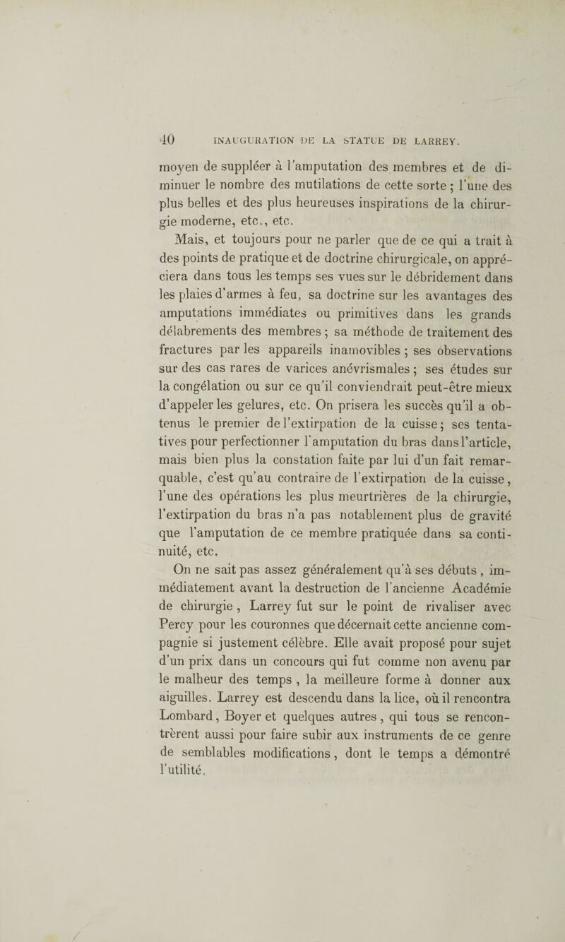 moyen de suppléer à l'amputation des membres et de di¬ minuer le nombre des mutilations de cette sorte ; l’une des plus belles et des plus heureuses inspirations de la chirur¬ gie moderne, etc., etc. Mais, et toujours pour ne parler que de ce qui a trait à des points de pratique et de doctrine chirurgicale, on appré¬ ciera dans tous les temps ses vues sur le débridement dans les plaies d’armes à feu, sa doctrine sur les avantages des amputations immédiates ou primitives dans les grands délabrements des membres ; sa méthode de traitement des fractures par les appareils inamovibles ; ses observations sur des cas rares de varices anévrismales ; ses études sur la congélation ou sur ce qu’il conviendrait peut-être mieux d’appeler les gelures, etc. On prisera les succès qu'il a ob¬ tenus le premier de l’extirpation de la cuisse; ses tenta¬ tives pour perfectionner l’amputation du bras dans l’article, mais bien plus la constation faite par lui d’un fait remar¬ quable, c’est qu’au contraire de l’extirpation de la cuisse, l’une des opérations les plus meurtrières de la chirurgie, l’extirpation du bras n’a pas notablement plus de gravité que l’amputation de ce membre pratiquée dans sa conti¬ nuité, etc. On ne sait pas assez généralement qu’à ses débuts , im¬ médiatement avant la destruction de l’ancienne Académie de chirurgie , Larrey fut sur le point de rivaliser avec Percy pour les couronnes que décernait cette ancienne com¬ pagnie si justement célèbre. Elle avait proposé pour sujet d’un prix dans un concours qui fut comme non avenu par le malheur des temps , la meilleure forme à donner aux aiguilles. Larrey est descendu dans la lice, où il rencontra Lombard, Boyer et quelques autres, qui tous se rencon¬ trèrent aussi pour faire subir aux instruments de ce genre de semblables modifications, dont le temps a démontré l'utilité.
