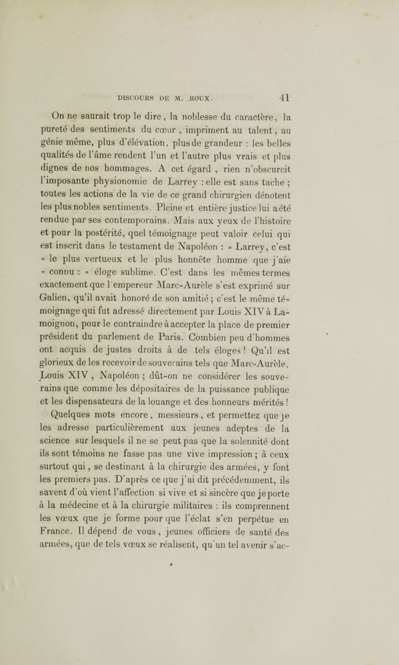 On ne saurait trop le dire, la noblesse du caractère, la pureté des sentiments du cœur , impriment au talent, au génie même, plus d’élévation, plus de grandeur : les belles qualités de l’âme rendent l’un et l’autre plus vrais et plus dignes de nos hommages. A cet égard , rien n’obscurcit 1 imposante physionomie de Larrey : elle est sans tache ; toutes les actions de la vie de ce grand chirurgien dénotent les plus nobles sentiments, Pleine et entière justice lui aété rendue par ses contemporains. Mais aux yeux de l’histoire et pour la postérité, quel témoignage peut valoir celui qui est inscrit dans le testament de Napoléon : « Larrey, c’est ” le plus vertueux et le plus honnête homme que j’aie » connu : » éloge sublime. C’est dans les mêmes termes exactement que l'empereur Marc-Aurèle s’est exprimé sur Galien, qu’il avait honoré de son amitié ; c’est le même té¬ moignage qui fut adressé directement par Louis XIV à La¬ moignon, pour le contraindre à accepter la place de premier président du parlement de Paris. Combien peu d’hommes ont acquis de justes droits à de tels éloges ! Qu’il est glorieux de les recevoir de souverains tels que Marc-Aurèle, Louis XIV , Napoléon ; dût-on ne considérer les souve¬ rains que comme les dépositaires de la puissance publique et les dispensateurs de la louange et des honneurs mérités ! Quelques mots encore, messieurs, et permettez que je les adresse particulièrement aux jeunes adeptes de la science sur lesquels il ne se peut pas que la solennité dont ils sont témoins ne fasse pas une vive impression ; à ceux surtout qui, se destinant à la chirurgie des armées, y font les premiers pas. D’après ce que j’ai dit précédemment, ils savent d’où vient l’affection si vive et si sincère que je porte à la médecine et à la chirurgie militaires : ils comprennent les vœux que je forme pour que l’éclat s’en perpétue en France. Il dépend de vous, jeunes officiers de santé des armées, que de tels vœux se réalisent, qu’un tel avenir s’ac-
