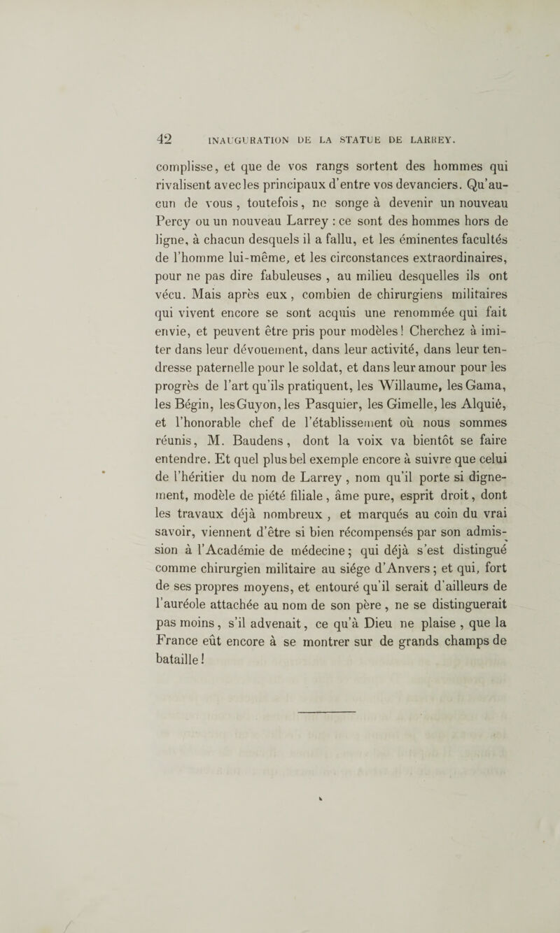 complisse, et que de vos rangs sortent des hommes qui rivalisent avecles principaux d’entre vos devanciers. Qu’au¬ cun de vous, toutefois, ne songea devenir un nouveau Percj ou un nouveau Larrey : ce sont des hommes hors de ligne, à chacun desquels il a fallu, et les éminentes facultés de l’homme lui-même, et les circonstances extraordinaires, pour ne pas dire fabuleuses , au milieu desquelles ils ont vécu. Mais après eux , combien de chirurgiens militaires qui vivent encore se sont acquis une renommée qui fait envie, et peuvent être pris pour modèles! Cherchez à imi¬ ter dans leur dévouement, dans leur activité, dans leur ten¬ dresse paternelle pour le soldat, et dans leur amour pour les progrès de l’art qu’ils pratiquent, les Willaume, lesGama, les Bégin, lesGuyon,les Pasquier, les Gimelle, les Alquié, et l’honorable chef de l’établissement où nous sommes réunis, M. Baudens , dont la voix va bientôt se faire entendre. Et quel plus bel exemple encore à suivre que celui de l’héritier du nom de Larrey , nom qu’il porte si digne¬ ment, modèle de piété filiale , âme pure, esprit droit, dont les travaux déjà nombreux , et marqués au coin du vrai savoir, viennent d’être si bien récompensés par son admis¬ sion à l’Académie de médecine; qui déjà s’est distingué comme chirurgien militaire au siège d’Anvers ; et qui, fort de ses propres moyens, et entouré qu’il serait d’ailleurs de l’auréole attachée au nom de son père , ne se distinguerait pas moins, s’il advenait, ce qu’à Dieu ne plaise , que la France eût encore à se montrer sur de grands champs de bataille !