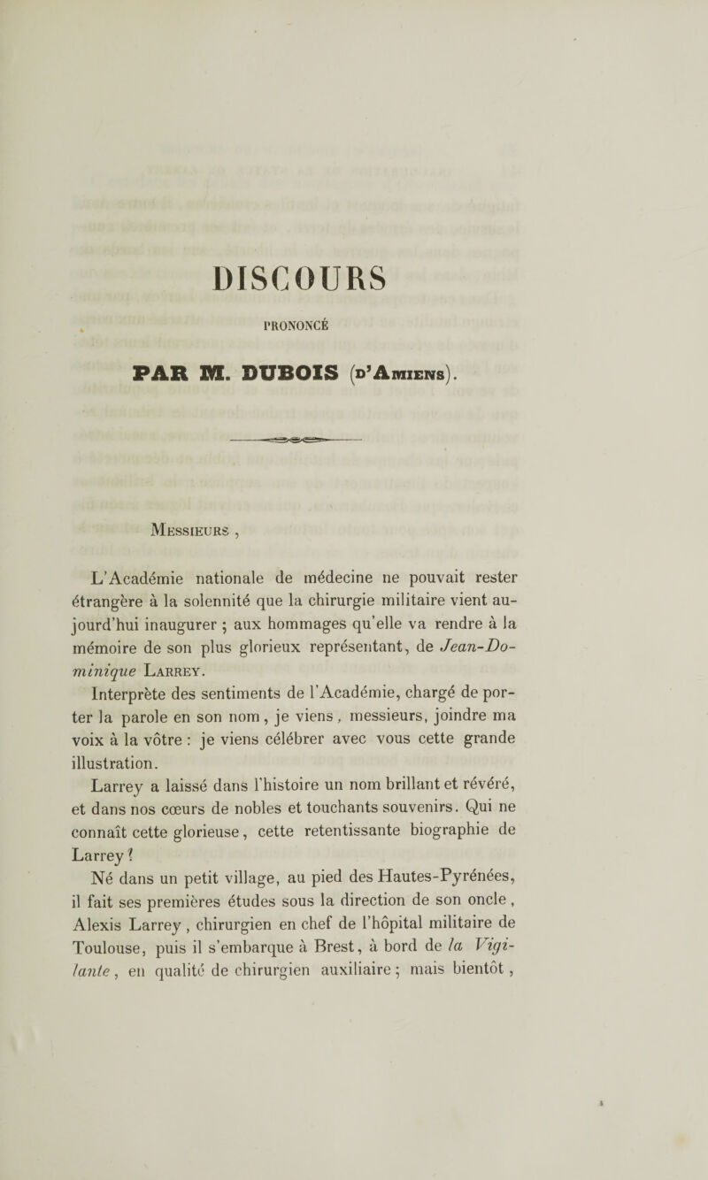 DISCOURS PRONONCÉ PAR M. DUBOIS (d’Amiens). Messieurs , L’Académie nationale de médecine ne pouvait rester étrangère à la solennité que la chirurgie militaire vient au¬ jourd’hui inaugurer ; aux hommages qu’elle va rendre à la mémoire de son plus glorieux représentant, de Jean-Do¬ minique Larrey. Interprète des sentiments de l’Académie, chargé de por¬ ter la parole en son nom, je viens, messieurs, joindre ma voix à la vôtre : je viens célébrer avec vous cette grande illustration. Larrey a laissé dans l’histoire un nom brillant et révéré, et dans nos cœurs de nobles et touchants souvenirs. Qui ne connaît cette glorieuse, cette retentissante biographie de Larrey \ Né dans un petit village, au pied des Hautes-Pyrénées, il fait ses premières études sous la direction de son oncle, Alexis Larrey , chirurgien en chef de l’hôpital militaire de Toulouse, puis il s’embarque à Brest, à bord de la Vigi¬ lante , en qualité de chirurgien auxiliaire ; mais bientôt,
