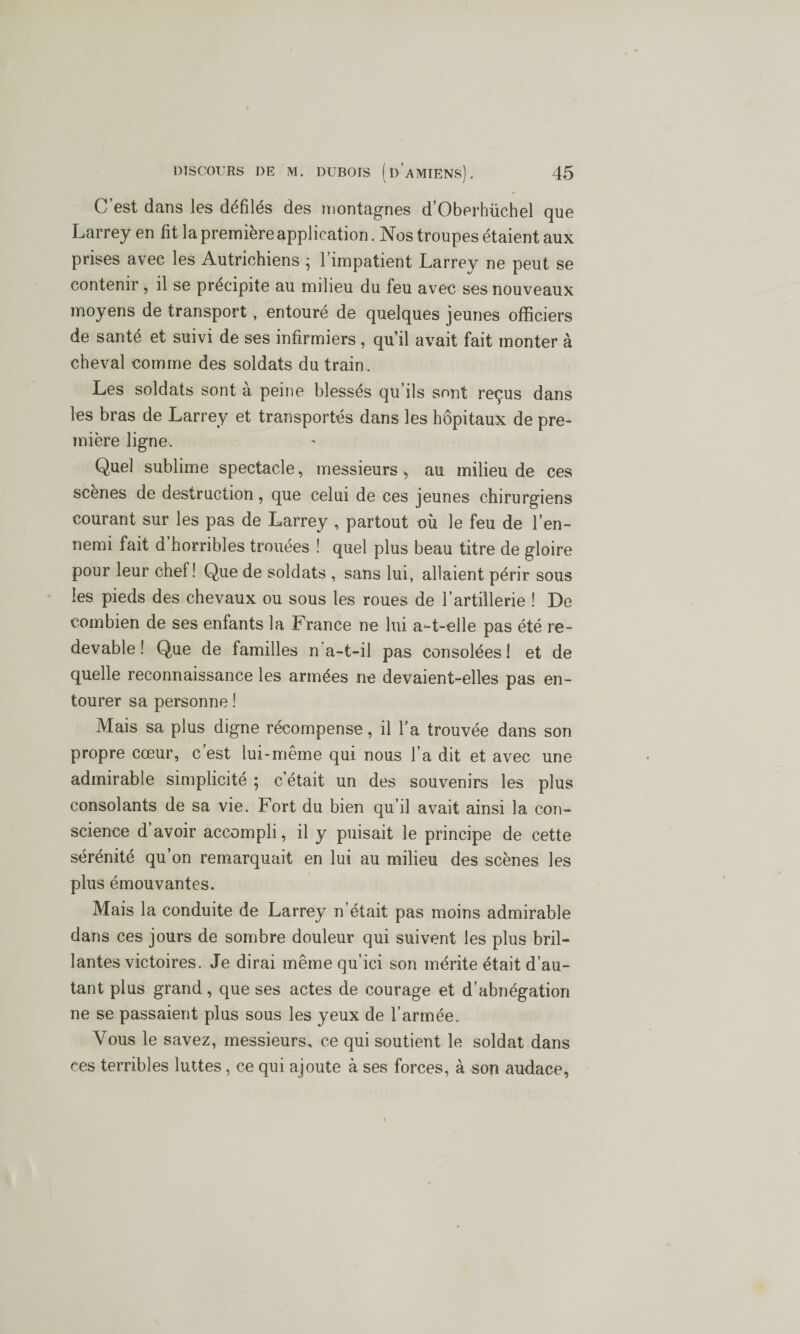 C’est dans les défilés des montagnes d’Oberhüchel que Larrey en fit la première application. Nos troupes étaient aux prises avec les Autrichiens ; l’impatient Larrey ne peut se contenir , il se précipite au milieu du feu avec ses nouveaux moyens de transport , entouré de quelques jeunes officiers de santé et suivi de ses infirmiers , qu’il avait fait monter à cheval comme des soldats du train. Les soldats sont à peine blessés qu’ils sont reçus dans les bras de Larrey et transportés dans les hôpitaux de pre¬ mière ligne. Quel sublime spectacle, messieurs , au milieu de ces scenes de destruction, que celui de ces jeunes chirurgiens courant sur les pas de Larrey , partout où le feu de l’en¬ nemi fait d horribles trouées ! quel plus beau titre de gloire pour leur chef! Que de soldats , sans lui, allaient périr sous les pieds des chevaux ou sous les roues de l’artillerie ! De combien de ses enfants la France ne lui a-t-elle pas été re¬ devable ! Que de familles n a-t-il pas consolées! et de quelle reconnaissance les armées ne devaient-elles pas en¬ tourer sa personne ! Mais sa plus digne récompense, il l’a trouvée dans son propre cœur, c’est lui-même qui nous l’a dit et avec une admirable simplicité ; c’était un des souvenirs les plus consolants de sa vie. Fort du bien qu’il avait ainsi la con¬ science d’avoir accompli, il y puisait le principe de cette sérénité qu’on remarquait en lui au milieu des scènes les plus émouvantes. Mais la conduite de Larrey n’était pas moins admirable dans ces jours de sombre douleur qui suivent les plus bril¬ lantes victoires. Je dirai même qu’ici son mérite était d’au¬ tant plus grand, que ses actes de courage et d’abnégation ne se passaient plus sous les yeux de l’armée. Vous le savez, messieurs, ce qui soutient le soldat dans ces terribles luttes, ce qui ajoute à ses forces, à son audace,