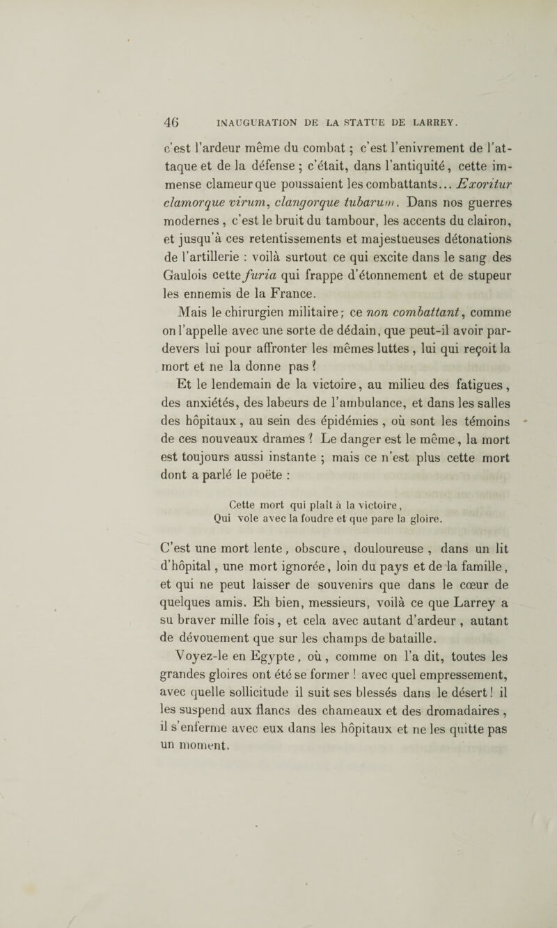 c’est l’ardeur même du combat ; c’est l’enivrement de l’at¬ taque et de la défense ; c’était, dans l’antiquité, cette im¬ mense clameur que poussaient les combattants... Exoritur clamorque virum, clangorque tubarum. Dans nos guerres modernes , c’est le bruit du tambour, les accents du clairon, et jusqu’à ces retentissements et majestueuses détonations de l’artillerie : voilà surtout ce qui excite dans le sang des Gaulois cette furia qui frappe d’étonnement et de stupeur les ennemis de la France. Mais le chirurgien militaire; ce non combattant, comme on l’appelle avec une sorte de dédain, que peut-il avoir par- devers lui pour affronter les mêmes luttes , lui qui reçoit la mort et ne la donne pas î Et le lendemain de la victoire, au milieu des fatigues, des anxiétés, des labeurs de l’ambulance, et dans les salles des hôpitaux , au sein des épidémies , où sont les témoins de ces nouveaux drames i Le danger est le même, la mort est toujours aussi instante ; mais ce n’est plus cette mort dont a parlé le poète : Cette mort qui plaît à la victoire , Qui vole avec la foudre et que pare la gloire. C’est une mort lente , obscure, douloureuse , dans un lit d’hôpital, une mort ignorée, loin du pays et de la famille, et qui ne peut laisser de souvenirs que dans le cœur de quelques amis. Eh bien, messieurs, voilà ce que Larrey a su braver mille fois, et cela avec autant d’ardeur , autant de dévouement que sur les champs de bataille. Voyez-le en Egj^pte, où, comme on l’a dit, toutes les grandes gloires ont été se former ! avec quel empressement, avec quelle sollicitude il suit ses blessés dans le désert ! il les suspend aux flancs des chameaux et des dromadaires , il s’enferme avec eux dans les hôpitaux et ne les quitte pas un moment.