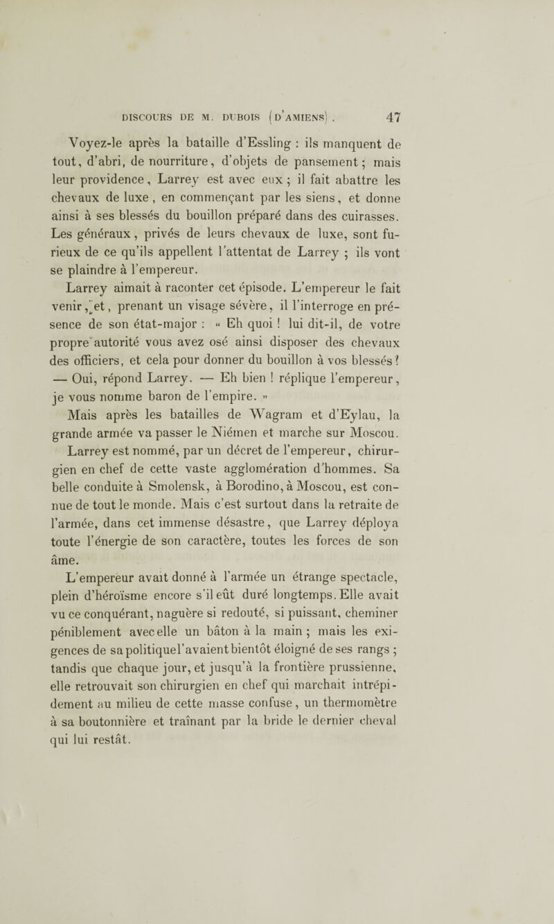 \ / Voyez-le après la bataille d’Essling : ils manquent de tout, d’abri, de nourriture, d’objets de pansement; mais leur providence, Larrey est avec eux ; il fait abattre les chevaux de luxe, en commençant par les siens, et donne ainsi à ses blessés du bouillon préparé dans des cuirasses. Les généraux, privés de leurs chevaux de luxe, sont fu¬ rieux de ce qu’ils appellent l’attentat de Larrey ; ils vont se plaindre à l’empereur. Larrey aimait à raconter cet épisode. L’empereur le fait venir ,^et, prenant un visage sévère, il l’interroge en pré¬ sence de son état-major : « Eh quoi ! lui dit-il, de votre propre autorité vous avez osé ainsi disposer des chevaux des officiers, et cela pour donner du bouillon à vos blessés? — Oui, répond Larrey. — Eh bien ! réplique l’empereur, je vous nomme baron de l’empire. » Mais après les batailles de Wagram et d’Eylau, la grande armée va passer le Niémen et marche sur Moscou. Larrey est nommé, par un décret de l’empereur, chirur¬ gien en chef de cette vaste agglomération d’hommes. Sa belle conduite à Smolensk, à Borodino, à Moscou, est con¬ nue de tout le monde. Mais c’est surtout dans la retraite de l’armée, dans cet immense désastre, que Larrey déploya toute l’énergie de son caractère, toutes les forces de son âme. L’empereur avait donné à l’armée un étrange spectacle, plein d’héroïsme encore s’il eût duré longtemps. Elle avait vu ce conquérant, naguère si redouté, si puissant, cheminer péniblement avec elle un bâton à la main; mais les exi¬ gences de sa politiquel’avaient bientôt éloigné de ses rangs ; tandis que chaque jour, et jusqu’à la frontière prussienne, elle retrouvait son chirurgien en chef qui marchait intrépi¬ dement au milieu de cette masse confuse, un thermomètre à sa boutonnière et traînant par la bride le dernier cheval qui lui restât.