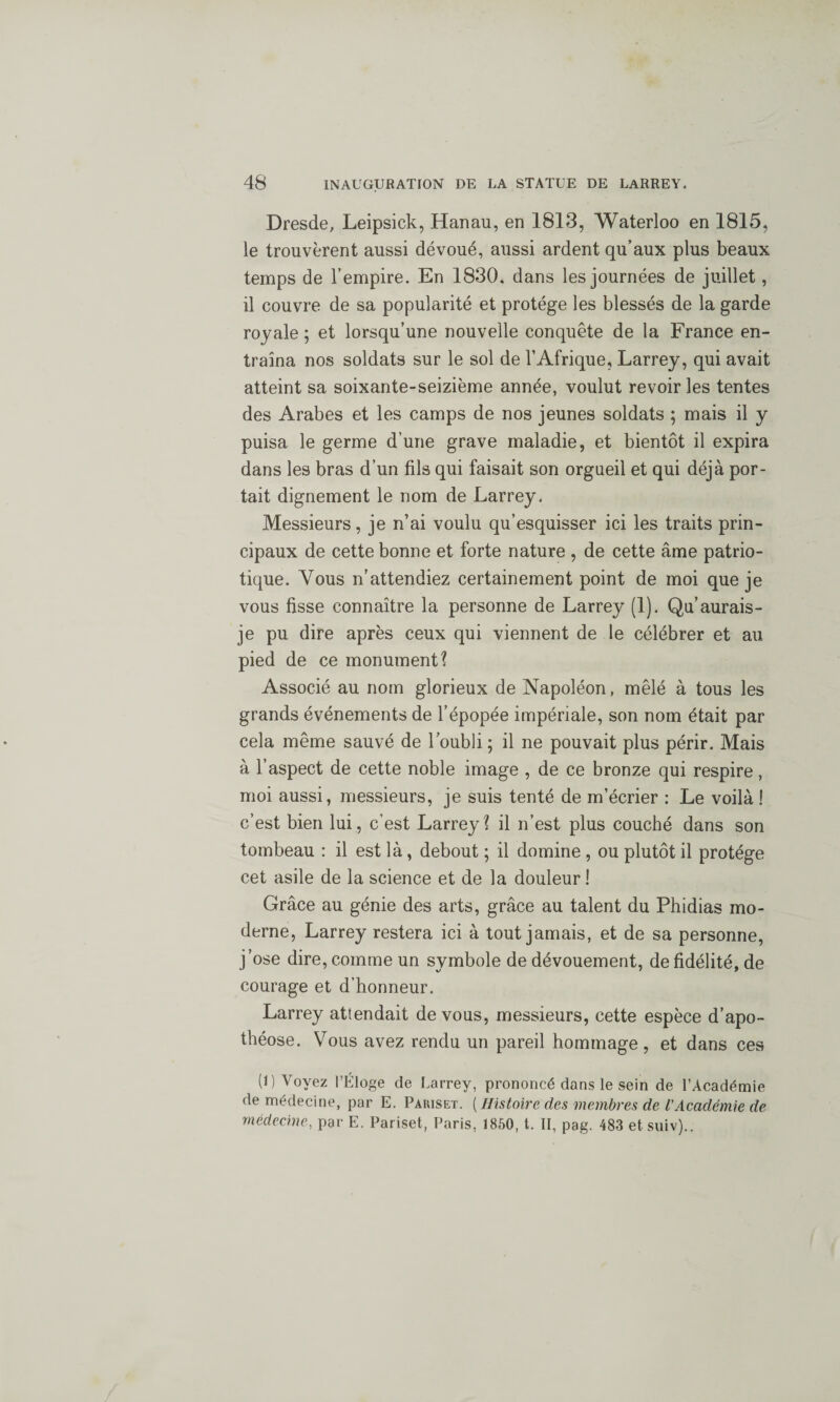 Dresde, Leipsick, Hanau, en 1813, Waterloo en 1815, le trouvèrent aussi dévoué, aussi ardent qu’aux plus beaux temps de l’empire. En 1830. dans les journées de juillet, il couvre de sa popularité et protège les blessés de la garde royale ; et lorsqu’une nouvelle conquête de la France en¬ traîna nos soldats sur le sol de l’Afrique, Larrey, qui avait atteint sa soixante-seizième année, voulut revoiries tentes des Arabes et les camps de nos jeunes soldats ; mais il y puisa le germe d’une grave maladie, et bientôt il expira dans les bras d’un fils qui faisait son orgueil et qui déjà por¬ tait dignement le nom de Larrey. Messieurs, je n’ai voulu qu’esquisser ici les traits prin¬ cipaux de cette bonne et forte nature , de cette âme patrio¬ tique. Vous n’attendiez certainement point de moi que je vous fisse connaître la personne de Larrey (1). Qu’aurais- je pu dire après ceux qui viennent de le célébrer et au pied de ce monument? Associé au nom glorieux de Napoléon, mêlé à tous les grands événements de l’épopée impériale, son nom était par cela même sauvé de l’oubli ; il ne pouvait plus périr. Mais à l’aspect de cette noble image , de ce bronze qui respire, moi aussi, messieurs, je suis tenté de m’écrier : Le voilà ! c’est bien lui, c’est Larrey? il n’est plus couché dans son tombeau : il est là, debout ; il domine , ou plutôt il protège cet asile de la science et de la douleur ! Grâce au génie des arts, grâce au talent du Phidias mo¬ derne, Larrey restera ici à tout jamais, et de sa personne, j’ose dire, comme un symbole de dévouement, de fidélité, de courage et d’honneur. Larrey attendait de vous, messieurs, cette espèce d’apo¬ théose. Vous avez rendu un pareil hommage, et dans ces (1) Voyez l’Éloge de Larrey, prononcé dans le sein de l’Académie de médecine, par E. Pariset. ( Histoire des membres de l’Académie de médecine, par E. Pariset, Paris, 1850, t. II, pag. 483 et suiv)..