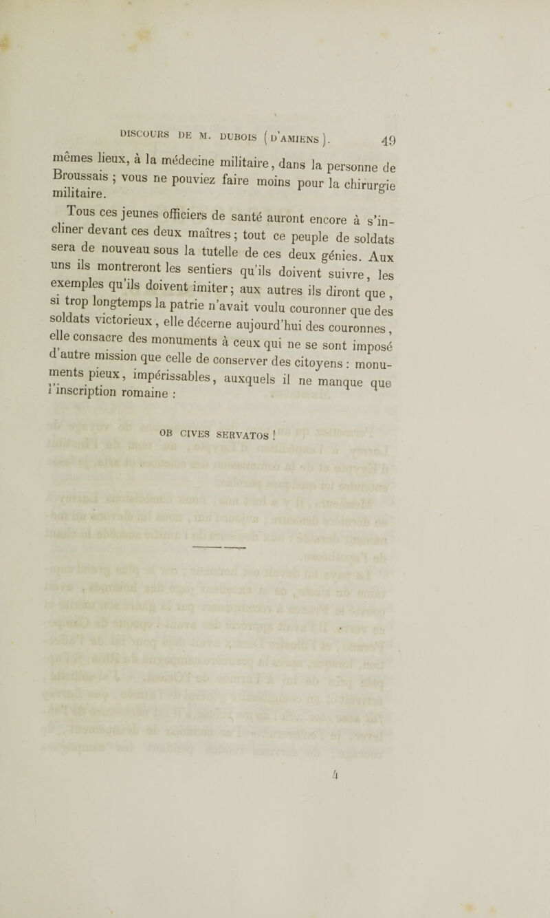 memes lieux, à la médecine militaire, dans la personne de Broussais ; vous ne pouviez faire moins pour la chiruro-ie militaire. & Tous ces jeunes officiers de santé auront encore à s’in¬ cliner devant ces deux maîtres ; tout ce peuple de soldats sera de nouveau sous la tutelle de ces deux génies Aux uns ils montreront les sentiers qu’ils doivent suivre les exemples qu’ils doivent imiter; aux autres ils diront que Il J • . • ^ couronner que des soldats victorieux, elle décerne aujourd’hui des couronnes, elle consacre des monuments à ceux qui ne se sont imposé d autre mission que celle de conserver des citoyens : monu¬ ments pieux, impérissables, auxquels il ne manque que i inscription romaine ; ' OB CIVES SERVATOS ! h