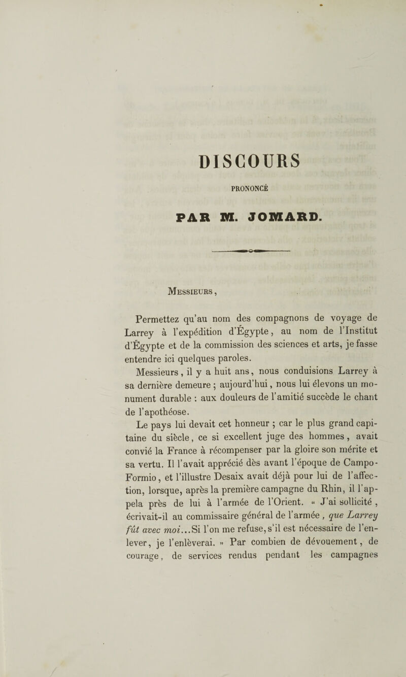 PRONONCÉ PAR M. JOR1ARD. Messieurs , Permettez qu’au nom des compagnons de voyage de Larrey à l’expédition d’Égypte, au nom de l’Institut d’Égypte et de la commission des sciences et arts, je fasse entendre ici quelques paroles. Messieurs, il y a huit ans, nous conduisions Larrey à sa dernière demeure ; aujourd’hui, nous lui élevons un mo¬ nument durable : aux douleurs de l’amitié succède le chant de l’apothéose. Le pays lui devait cet honneur ; car le plus grand capi¬ taine du siècle, ce si excellent juge des hommes, avait convié la France à récompenser par la gloire son mérite et sa vertu. Il l’avait apprécié dès avant l’époque de Campo- Formio, et l’illustre Desaix avait déjà pour lui de l’affec ¬ tion, lorsque, après la première campagne du Rhin, il l’ap¬ pela près de lui à l’armée de 1 Orient. *< J ai sollicité , écrivait-il au commissaire général de l’armée , que Larrey fût avec moi...Si l’on me refuse,s’il est nécessaire de l’en¬ lever, je l’enlèverai. » Par combien de dévouement, de courage, de services rendus pendant les campagnes