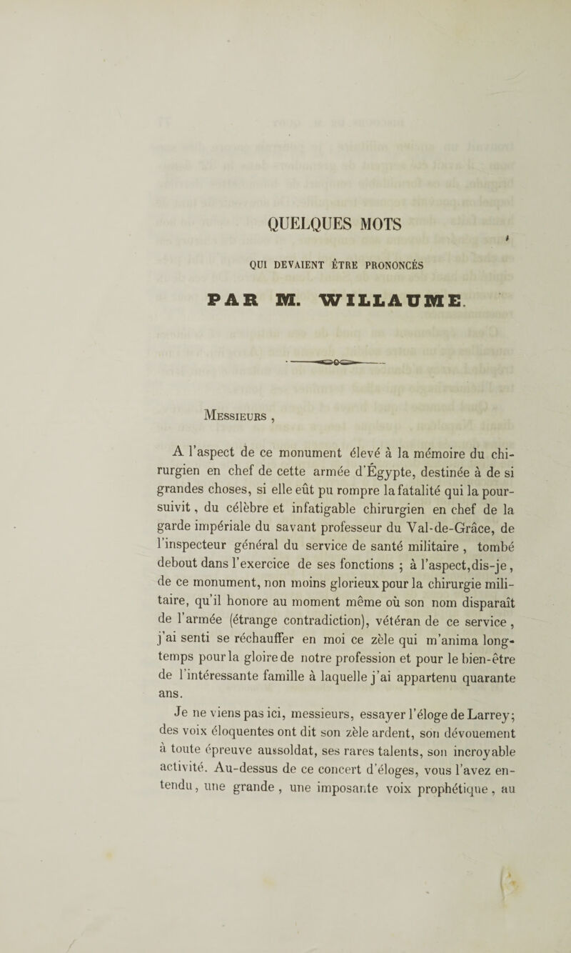 QUELQUES MOTS QUI DEVAIENT ÊTRE PRONONCÉS PAR M. WILLAÜME Messieurs , A l’aspect de ce monument élevé à la mémoire du chi¬ rurgien en chef de cette armée d’Égypte, destinée à de si grandes choses, si elle eût pu rompre la fatalité qui la pour¬ suivit , du célèbre et infatigable chirurgien en chef de la garde impériale du savant professeur du Val-de-Grâce, de 1 inspecteur général du service de santé militaire , tombé debout dans l’exercice de ses fonctions ; à l’aspect,dis-je, de ce monument, non moins glorieux pour la chirurgie mili¬ taire, qu’il honore au moment même où son nom disparaît de l’armée (étrange contradiction), vétéran de ce service , j ai senti se réchauffer en moi ce zèle qui m’anima long¬ temps pour la gloire de notre profession et pour le bien-être de 1 intéressante famille à laquelle j’ai appartenu quarante ans. Je 11e viens pas ici, messieurs, essayer l’éloge de Larrey; des voix éloquentes ont dit son zèle ardent, son dévouement à toute épreuve aussoldat, ses rares talents, son incroyable activité. Au-dessus de ce concert d éloges, vous l’avez en¬ tendu , une grande , une imposante voix prophétique, au