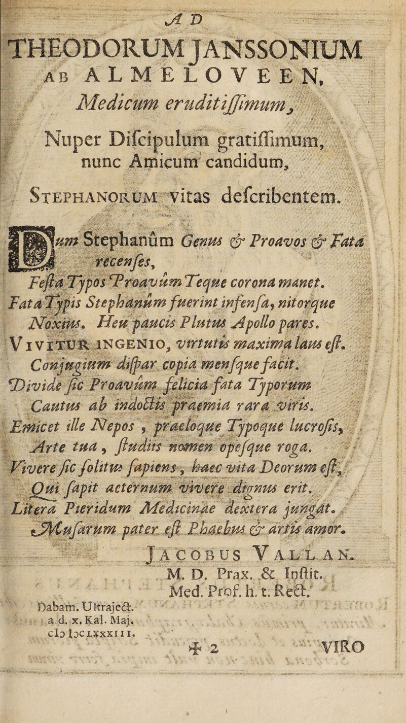 ji X) THEODORUM j ANSSONIUM ab ALMELOVEEN, Medicum eruditijjimum> I Nuper Difcipelum gratiffimum, nunc Amicum candidum, Stephanorum vitas defcribentem. Ium Stephanum Genus & Proavos & Fata recenfes, FeftaTypos ‘Proavum Teque corona manet. Fata Typis Stephanum fuerint infenfa9 nitorque Noxius, Heu paucis Plutus Apollo pares. Vivitur ingenio, virtutis maxima laus efi. Conjugium dijpar copia menfquefacit. TTividefic Proavum felicia fata Typorum Cautus ab indoElis praemia rara viris. Emicet ille Nepos , praeloque Tjpoque lucrofis^ Arte tua, ftudiis nomen opefque roga. Vivere fic folittu fapiens, haec vita Deorum efi.y Qui fapit aeternum vivere dignus erit. Liter a Pteridum Medicinae dextera jungat. sJfytufarum pater efi Ehae.hm & artis amor. J A C O B US V AL L A N... M. D. Prax, ,& Iqftit. Med. Prof. h, t. Re£h' Dabam. Ultraje£t. a d. x. Kal. Maj. clo Idc X.XXXI 11. ^ 2 VIRO !