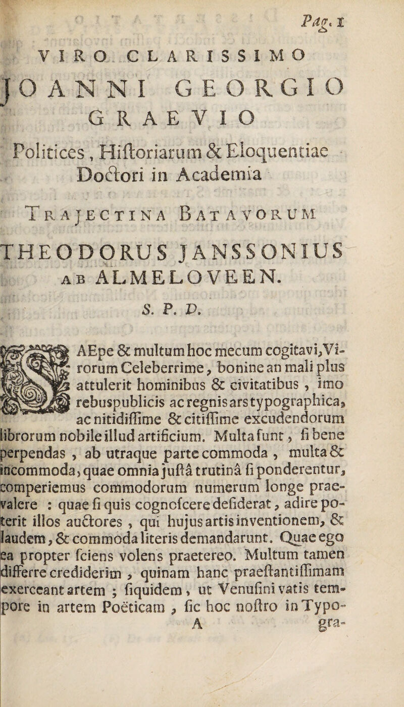 o VIRO CLARISSIMO (OANNI GEORGIO GRAEYIO Politices, Hifloriarum & Eloquentiae Do&ori in Academia Trajectina Batavorum THEODORUS JANSSONIUSr ab ALMELOVEEN. S. P. V. AEpe 6c multum hoc mecum cogitavi,Vi¬ rorum Celeberrime, bonine an mali plus attulerit hominibus & civitatibus , imo rebuspublicis ac regnis ars typographica, ac nitidiffime &citiffime excudendorum librorum nobile illud artificium. Multa funt > fi bene perpendas , ab utraque parte commoda , multa 6c incommoda, quae omnia jufta trutina fi ponderentur, comperiemus commodorum numerum longe prae» valere : quae fi quis cogncfcere defiderat, adire po¬ terit illos au&ores , qui hujusartisinventionem, & laudem, & commoda literis demandarunt. Quae ego ea propter fciens volens praetereo. Multum tamen differre crediderim > quinam hanc praeftantiffimam exerceant artem ; fiquidem, ut Venufini vatis tem¬ pore in artem Poeticam , fic hoc nofiro in Typo- A gra»